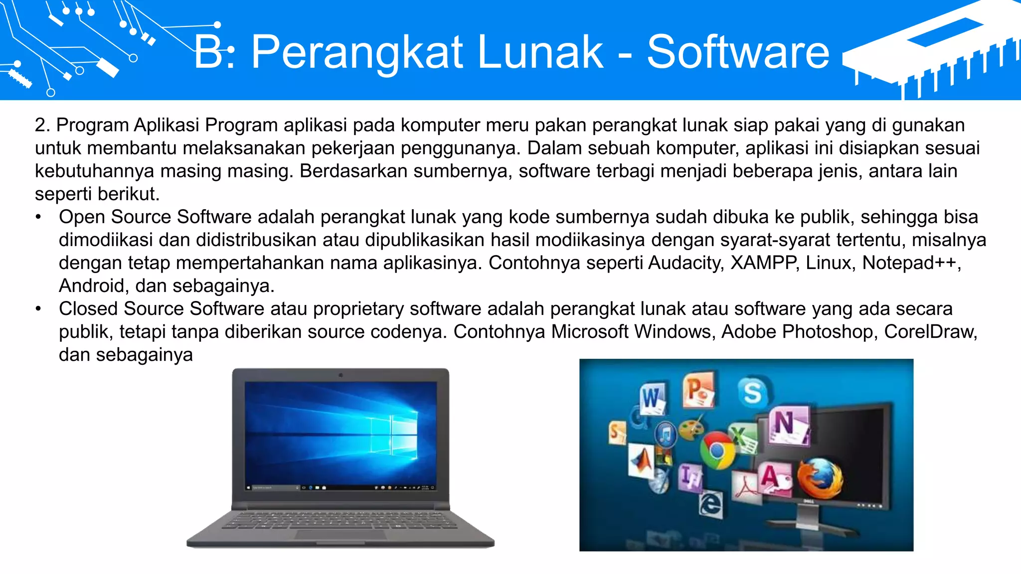 B. Perangkat Lunak - Software
2. Program Aplikasi Program aplikasi pada komputer meru pakan perangkat lunak siap pakai yang di gunakan
untuk membantu melaksanakan pekerjaan penggunanya. Dalam sebuah komputer, aplikasi ini disiapkan sesuai
kebutuhannya masing masing. Berdasarkan sumbernya, software terbagi menjadi beberapa jenis, antara lain
seperti berikut.
• Open Source Software adalah perangkat lunak yang kode sumbernya sudah dibuka ke publik, sehingga bisa
dimodiikasi dan didistribusikan atau dipublikasikan hasil modiikasinya dengan syarat-syarat tertentu, misalnya
dengan tetap mempertahankan nama aplikasinya. Contohnya seperti Audacity, XAMPP, Linux, Notepad++,
Android, dan sebagainya.
• Closed Source Software atau proprietary software adalah perangkat lunak atau software yang ada secara
publik, tetapi tanpa diberikan source codenya. Contohnya Microsoft Windows, Adobe Photoshop, CorelDraw,
dan sebagainya
 