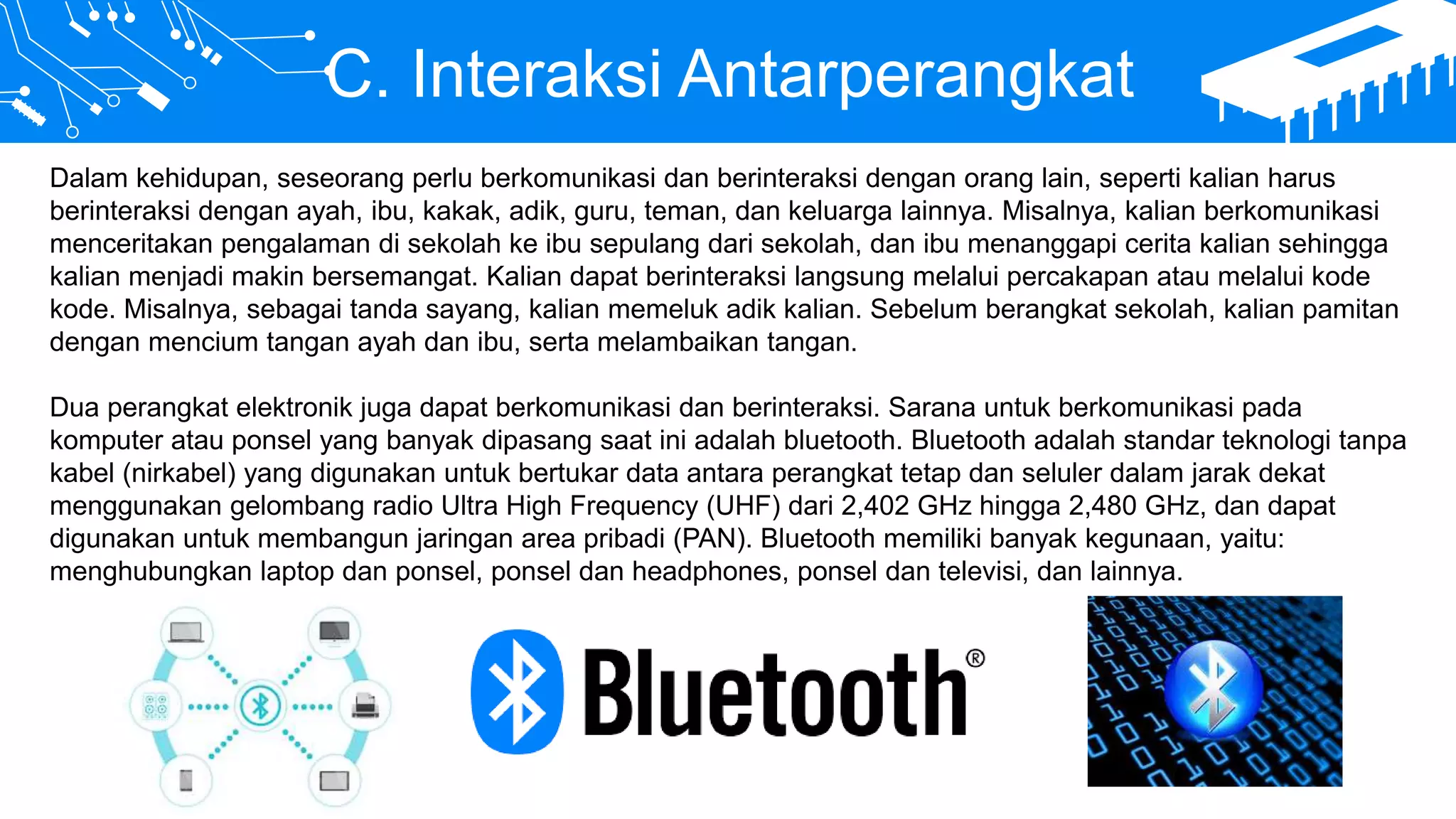 C. Interaksi Antarperangkat
Dalam kehidupan, seseorang perlu berkomunikasi dan berinteraksi dengan orang lain, seperti kalian harus
berinteraksi dengan ayah, ibu, kakak, adik, guru, teman, dan keluarga lainnya. Misalnya, kalian berkomunikasi
menceritakan pengalaman di sekolah ke ibu sepulang dari sekolah, dan ibu menanggapi cerita kalian sehingga
kalian menjadi makin bersemangat. Kalian dapat berinteraksi langsung melalui percakapan atau melalui kode
kode. Misalnya, sebagai tanda sayang, kalian memeluk adik kalian. Sebelum berangkat sekolah, kalian pamitan
dengan mencium tangan ayah dan ibu, serta melambaikan tangan.
Dua perangkat elektronik juga dapat berkomunikasi dan berinteraksi. Sarana untuk berkomunikasi pada
komputer atau ponsel yang banyak dipasang saat ini adalah bluetooth. Bluetooth adalah standar teknologi tanpa
kabel (nirkabel) yang digunakan untuk bertukar data antara perangkat tetap dan seluler dalam jarak dekat
menggunakan gelombang radio Ultra High Frequency (UHF) dari 2,402 GHz hingga 2,480 GHz, dan dapat
digunakan untuk membangun jaringan area pribadi (PAN). Bluetooth memiliki banyak kegunaan, yaitu:
menghubungkan laptop dan ponsel, ponsel dan headphones, ponsel dan televisi, dan lainnya.
 