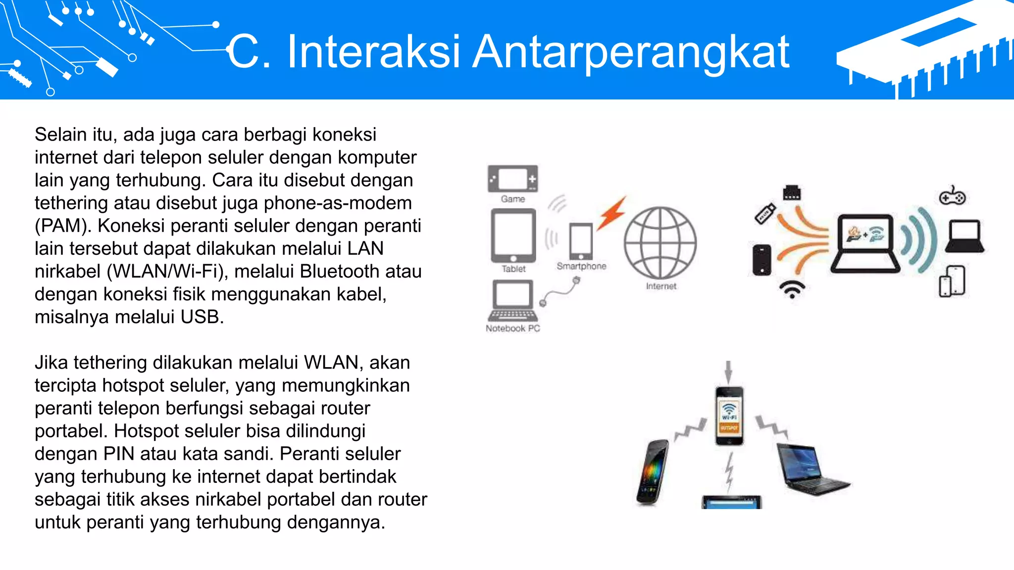 C. Interaksi Antarperangkat
Selain itu, ada juga cara berbagi koneksi
internet dari telepon seluler dengan komputer
lain yang terhubung. Cara itu disebut dengan
tethering atau disebut juga phone-as-modem
(PAM). Koneksi peranti seluler dengan peranti
lain tersebut dapat dilakukan melalui LAN
nirkabel (WLAN/Wi-Fi), melalui Bluetooth atau
dengan koneksi fisik menggunakan kabel,
misalnya melalui USB.
Jika tethering dilakukan melalui WLAN, akan
tercipta hotspot seluler, yang memungkinkan
peranti telepon berfungsi sebagai router
portabel. Hotspot seluler bisa dilindungi
dengan PIN atau kata sandi. Peranti seluler
yang terhubung ke internet dapat bertindak
sebagai titik akses nirkabel portabel dan router
untuk peranti yang terhubung dengannya.
 