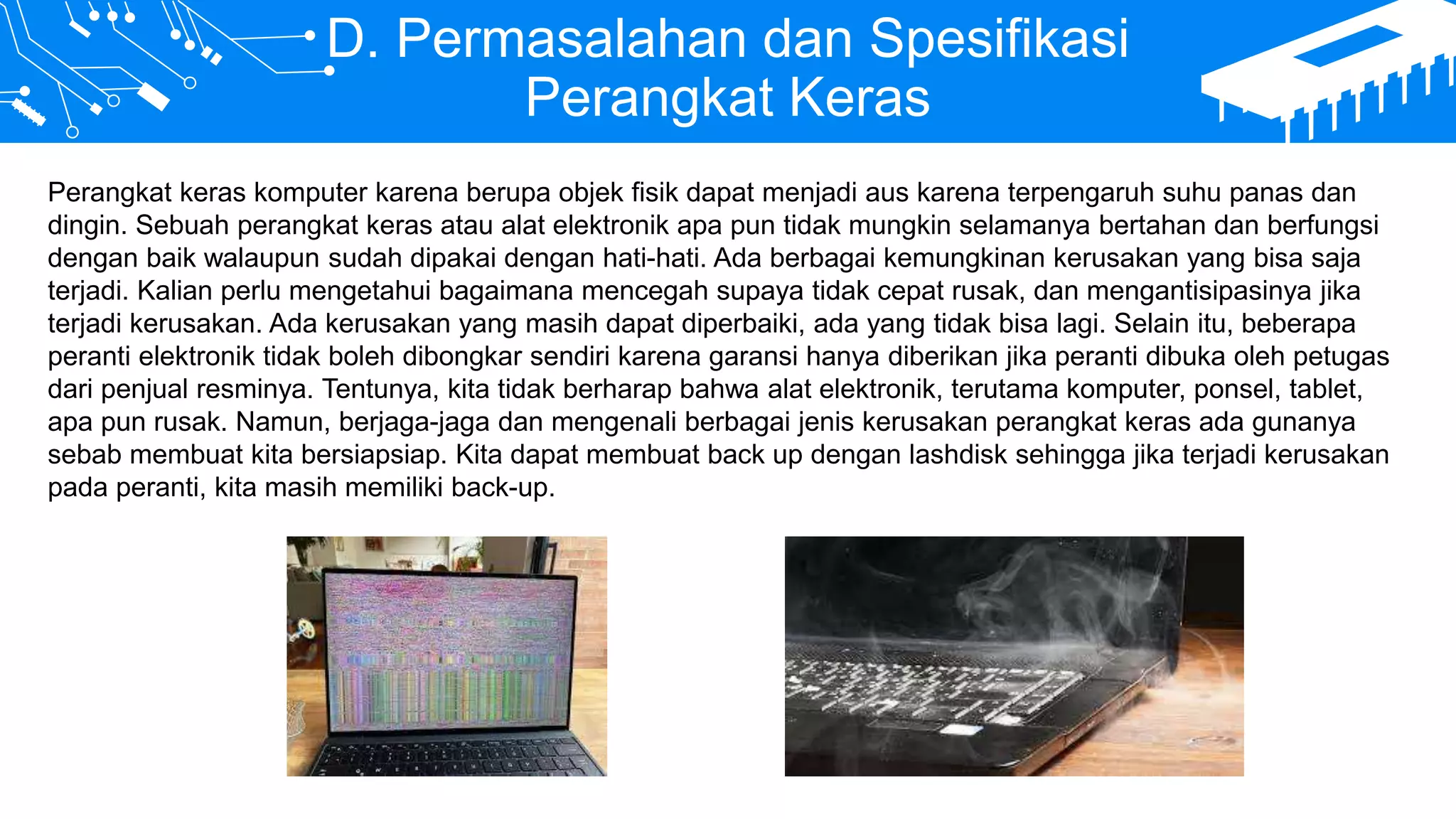 D. Permasalahan dan Spesifikasi
Perangkat Keras
Perangkat keras komputer karena berupa objek fisik dapat menjadi aus karena terpengaruh suhu panas dan
dingin. Sebuah perangkat keras atau alat elektronik apa pun tidak mungkin selamanya bertahan dan berfungsi
dengan baik walaupun sudah dipakai dengan hati-hati. Ada berbagai kemungkinan kerusakan yang bisa saja
terjadi. Kalian perlu mengetahui bagaimana mencegah supaya tidak cepat rusak, dan mengantisipasinya jika
terjadi kerusakan. Ada kerusakan yang masih dapat diperbaiki, ada yang tidak bisa lagi. Selain itu, beberapa
peranti elektronik tidak boleh dibongkar sendiri karena garansi hanya diberikan jika peranti dibuka oleh petugas
dari penjual resminya. Tentunya, kita tidak berharap bahwa alat elektronik, terutama komputer, ponsel, tablet,
apa pun rusak. Namun, berjaga-jaga dan mengenali berbagai jenis kerusakan perangkat keras ada gunanya
sebab membuat kita bersiapsiap. Kita dapat membuat back up dengan lashdisk sehingga jika terjadi kerusakan
pada peranti, kita masih memiliki back-up.
 