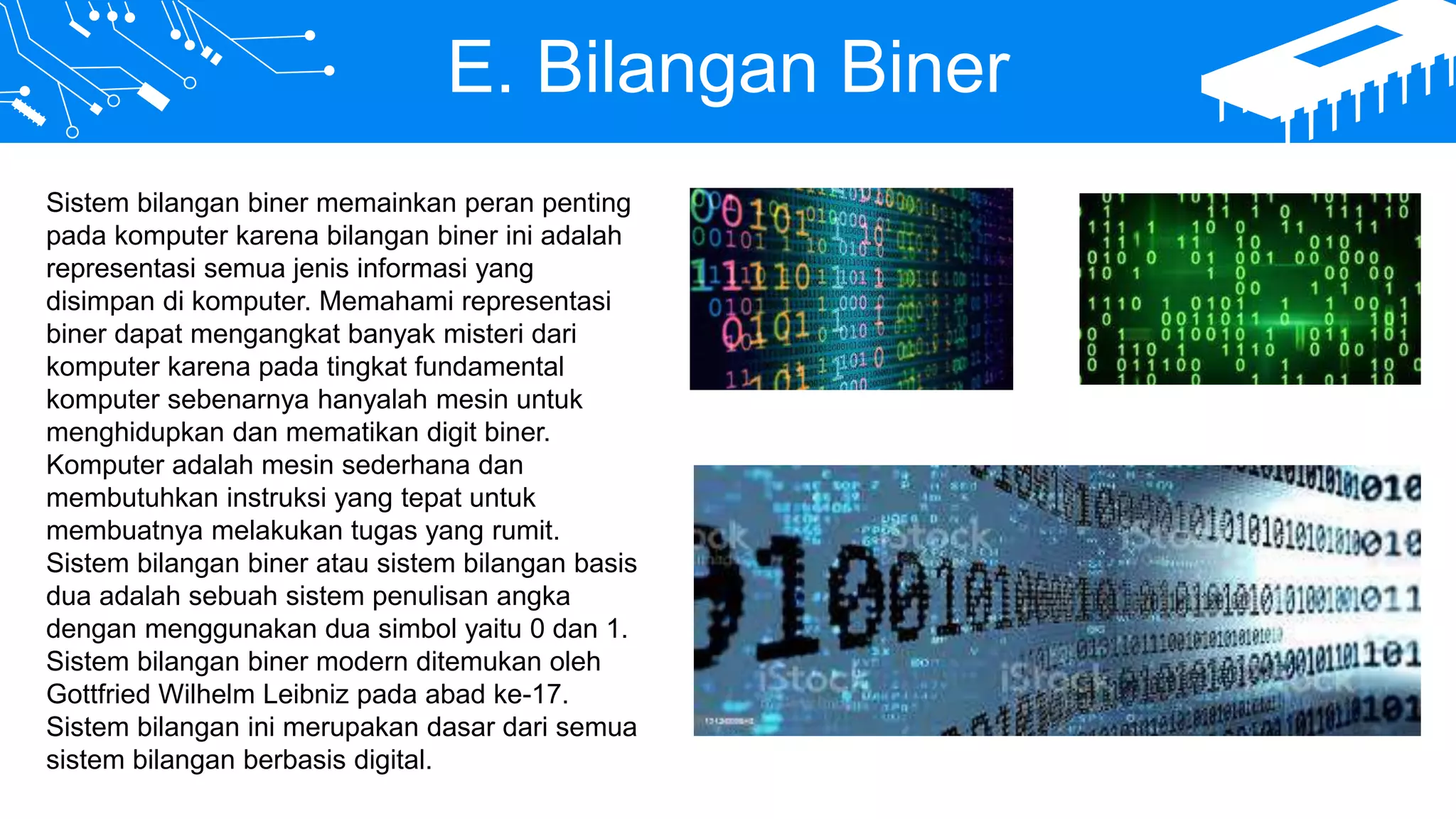 E. Bilangan Biner
Sistem bilangan biner memainkan peran penting
pada komputer karena bilangan biner ini adalah
representasi semua jenis informasi yang
disimpan di komputer. Memahami representasi
biner dapat mengangkat banyak misteri dari
komputer karena pada tingkat fundamental
komputer sebenarnya hanyalah mesin untuk
menghidupkan dan mematikan digit biner.
Komputer adalah mesin sederhana dan
membutuhkan instruksi yang tepat untuk
membuatnya melakukan tugas yang rumit.
Sistem bilangan biner atau sistem bilangan basis
dua adalah sebuah sistem penulisan angka
dengan menggunakan dua simbol yaitu 0 dan 1.
Sistem bilangan biner modern ditemukan oleh
Gottfried Wilhelm Leibniz pada abad ke-17.
Sistem bilangan ini merupakan dasar dari semua
sistem bilangan berbasis digital.
 