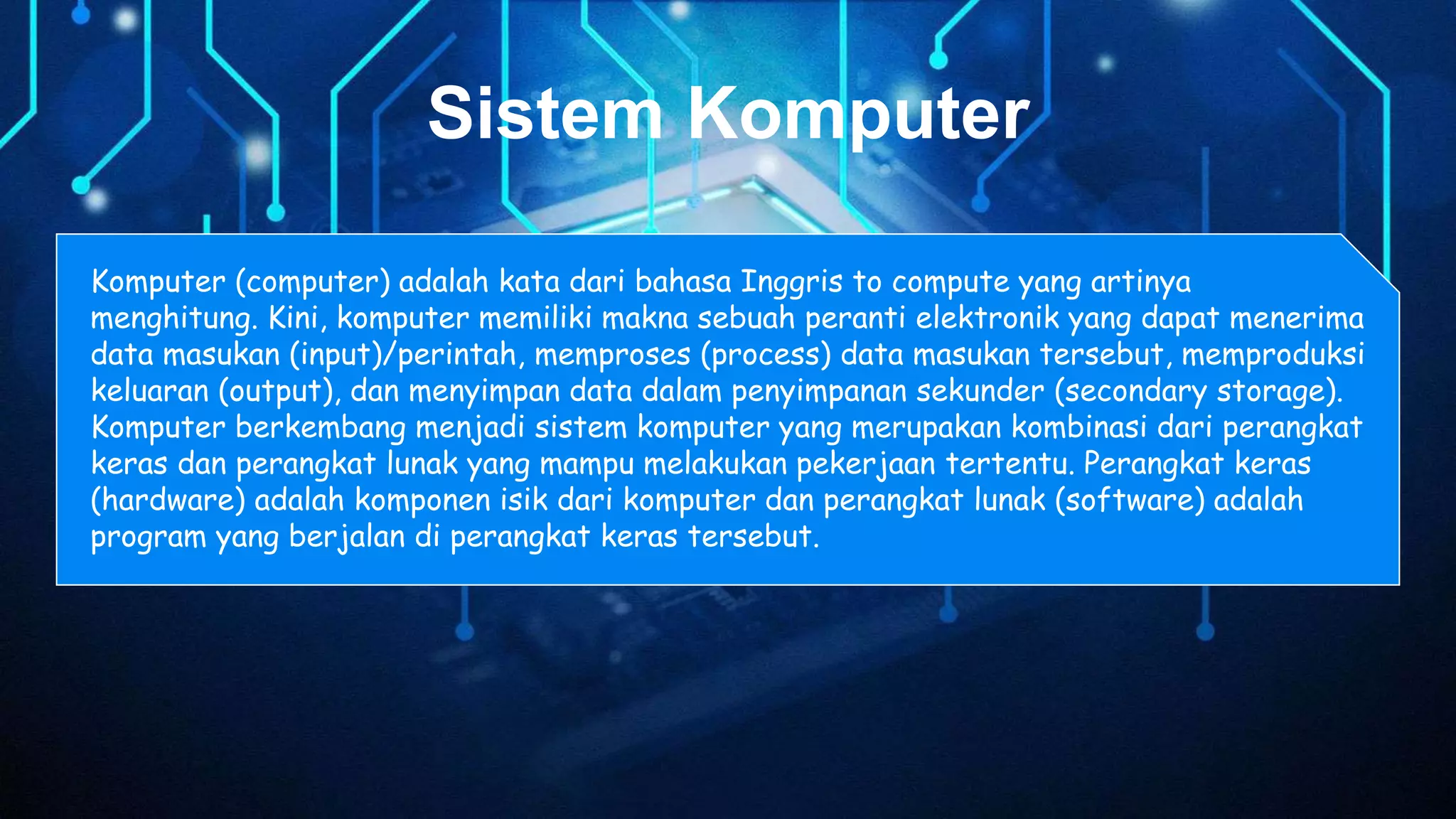 Sistem Komputer
Komputer (computer) adalah kata dari bahasa Inggris to compute yang artinya
menghitung. Kini, komputer memiliki makna sebuah peranti elektronik yang dapat menerima
data masukan (input)/perintah, memproses (process) data masukan tersebut, memproduksi
keluaran (output), dan menyimpan data dalam penyimpanan sekunder (secondary storage).
Komputer berkembang menjadi sistem komputer yang merupakan kombinasi dari perangkat
keras dan perangkat lunak yang mampu melakukan pekerjaan tertentu. Perangkat keras
(hardware) adalah komponen isik dari komputer dan perangkat lunak (software) adalah
program yang berjalan di perangkat keras tersebut.
 