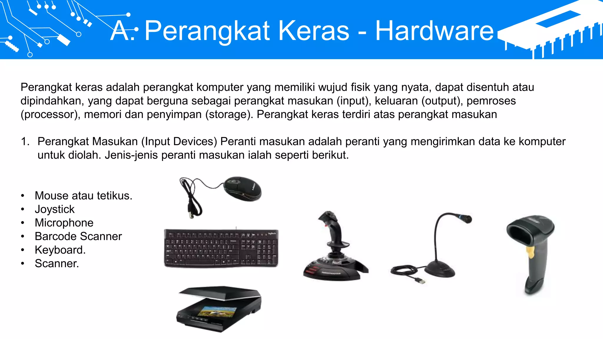 A. Perangkat Keras - Hardware
Perangkat keras adalah perangkat komputer yang memiliki wujud fisik yang nyata, dapat disentuh atau
dipindahkan, yang dapat berguna sebagai perangkat masukan (input), keluaran (output), pemroses
(processor), memori dan penyimpan (storage). Perangkat keras terdiri atas perangkat masukan
1. Perangkat Masukan (Input Devices) Peranti masukan adalah peranti yang mengirimkan data ke komputer
untuk diolah. Jenis-jenis peranti masukan ialah seperti berikut.
• Mouse atau tetikus.
• Joystick
• Microphone
• Barcode Scanner
• Keyboard.
• Scanner.
 