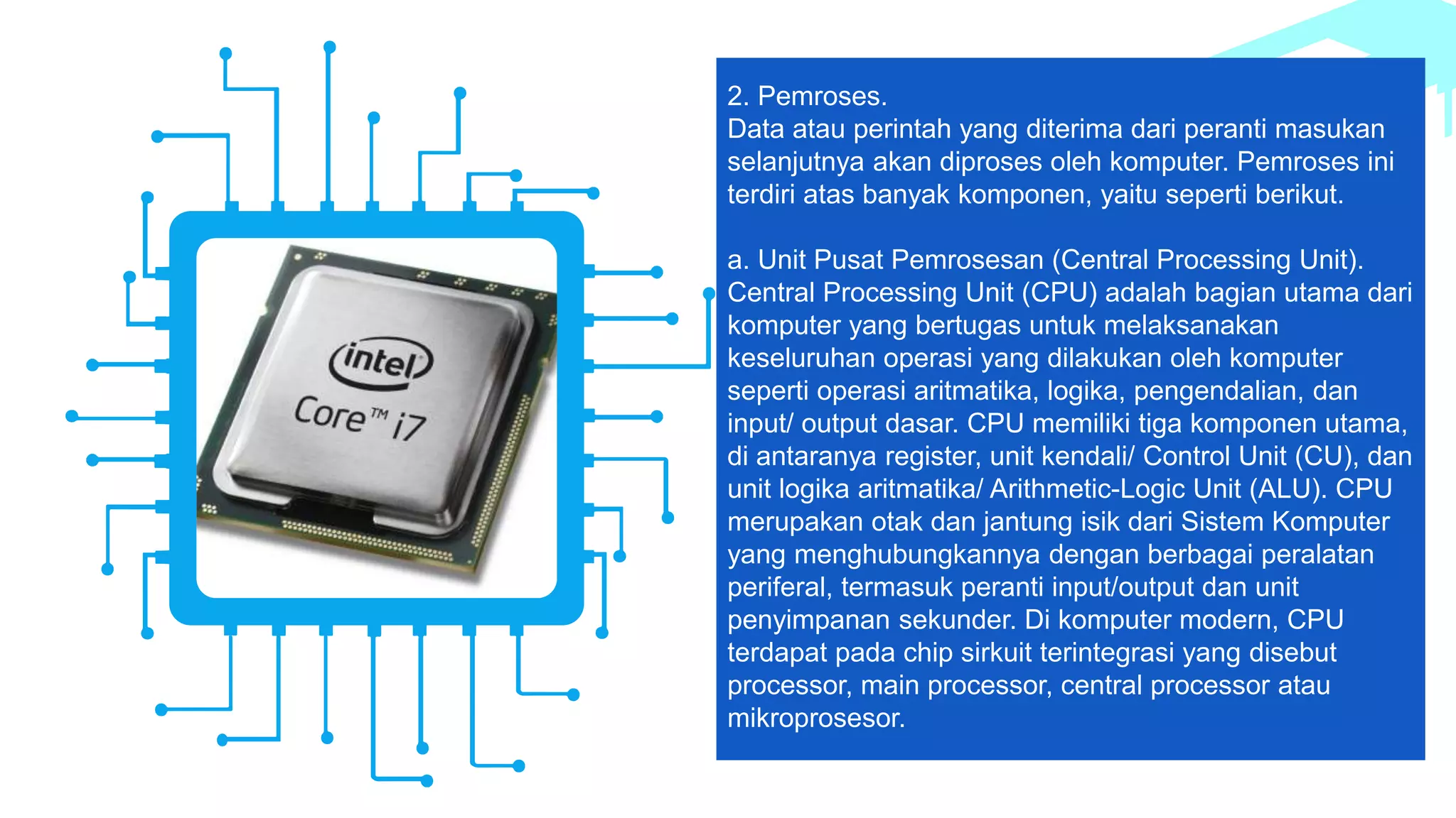 2. Pemroses.
Data atau perintah yang diterima dari peranti masukan
selanjutnya akan diproses oleh komputer. Pemroses ini
terdiri atas banyak komponen, yaitu seperti berikut.
a. Unit Pusat Pemrosesan (Central Processing Unit).
Central Processing Unit (CPU) adalah bagian utama dari
komputer yang bertugas untuk melaksanakan
keseluruhan operasi yang dilakukan oleh komputer
seperti operasi aritmatika, logika, pengendalian, dan
input/ output dasar. CPU memiliki tiga komponen utama,
di antaranya register, unit kendali/ Control Unit (CU), dan
unit logika aritmatika/ Arithmetic-Logic Unit (ALU). CPU
merupakan otak dan jantung isik dari Sistem Komputer
yang menghubungkannya dengan berbagai peralatan
periferal, termasuk peranti input/output dan unit
penyimpanan sekunder. Di komputer modern, CPU
terdapat pada chip sirkuit terintegrasi yang disebut
processor, main processor, central processor atau
mikroprosesor.
 