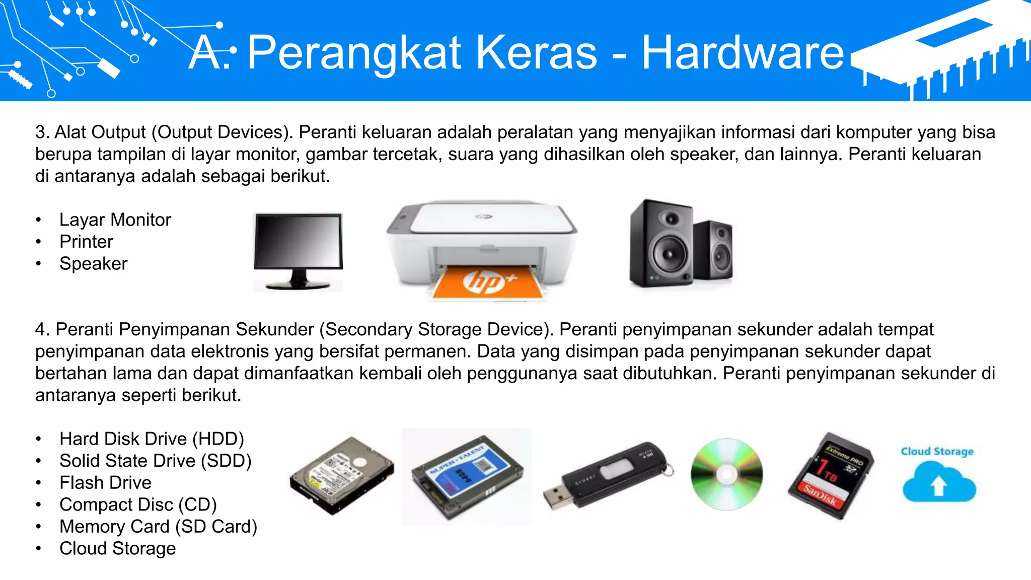 A. Perangkat Keras - Hardware
3. Alat Output (Output Devices). Peranti keluaran adalah peralatan yang menyajikan informasi dari komputer yang bisa
berupa tampilan di layar monitor, gambar tercetak, suara yang dihasilkan oleh speaker, dan lainnya. Peranti keluaran
di antaranya adalah sebagai berikut.
• Layar Monitor
• Printer
• Speaker
4. Peranti Penyimpanan Sekunder (Secondary Storage Device). Peranti penyimpanan sekunder adalah tempat
penyimpanan data elektronis yang bersifat permanen. Data yang disimpan pada penyimpanan sekunder dapat
bertahan lama dan dapat dimanfaatkan kembali oleh penggunanya saat dibutuhkan. Peranti penyimpanan sekunder di
antaranya seperti berikut.
• Hard Disk Drive (HDD)
• Solid State Drive (SDD)
• Flash Drive
• Compact Disc (CD)
• Memory Card (SD Card)
• Cloud Storage
 