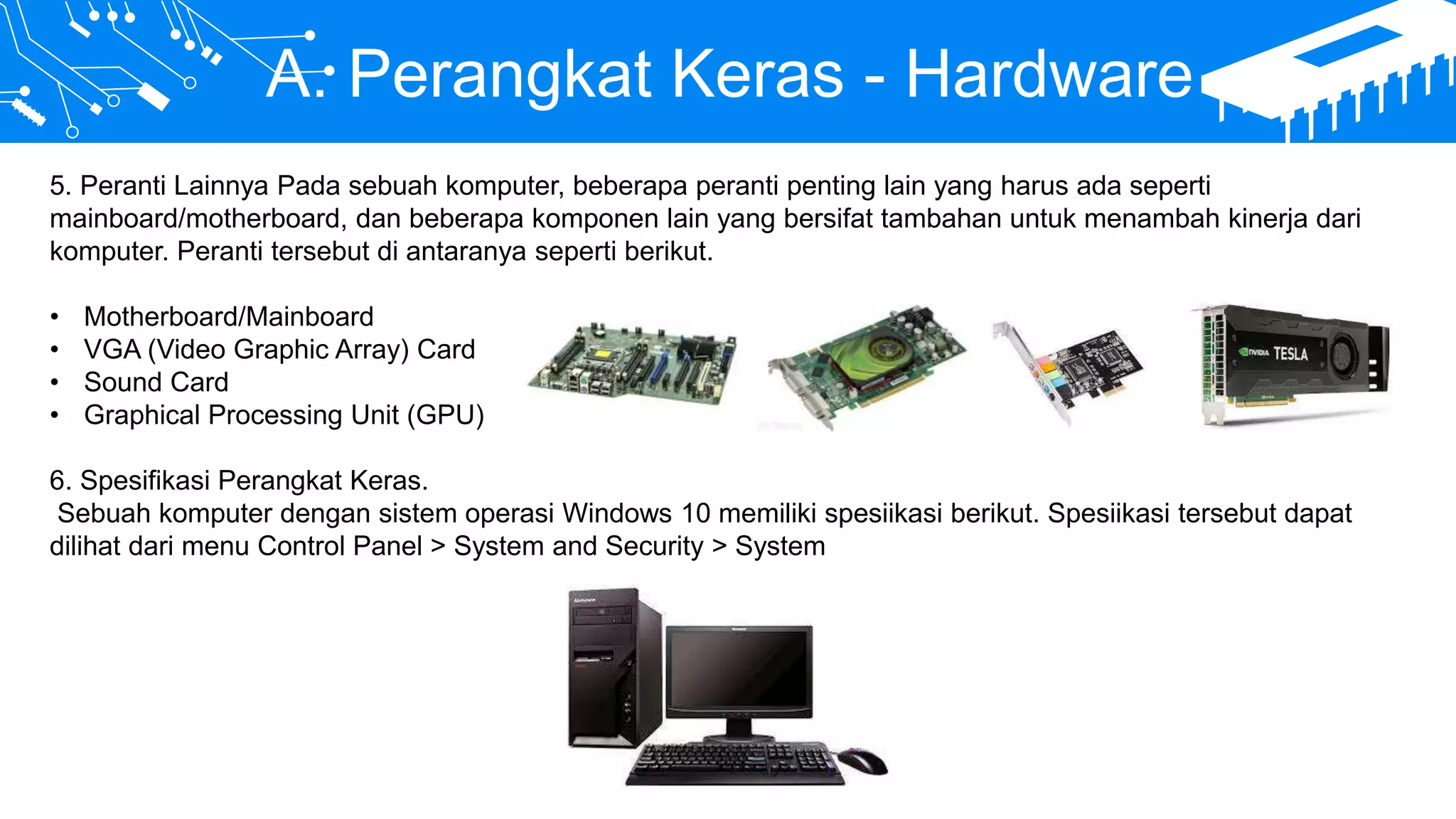 A. Perangkat Keras - Hardware
5. Peranti Lainnya Pada sebuah komputer, beberapa peranti penting lain yang harus ada seperti
mainboard/motherboard, dan beberapa komponen lain yang bersifat tambahan untuk menambah kinerja dari
komputer. Peranti tersebut di antaranya seperti berikut.
• Motherboard/Mainboard
• VGA (Video Graphic Array) Card
• Sound Card
• Graphical Processing Unit (GPU)
6. Spesifikasi Perangkat Keras.
Sebuah komputer dengan sistem operasi Windows 10 memiliki spesiikasi berikut. Spesiikasi tersebut dapat
dilihat dari menu Control Panel > System and Security > System
 
