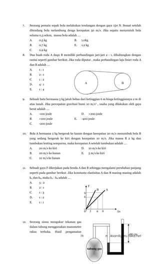 7.    Seorang pemain sepak bola melakukan tendangan dengan gaya 150 N. Sesaat setelah
      ditendang bola melambung denga kecepatan 50 m/s. Jika sepatu menyentuh bola
      selama 0,3 sekon, massa bola adalah ….
      A.      0,5 kg                      B.    1,0kg
      B.      0,7 kg                      E.    1,2 kg
      C.      0,9 kg
8.    Dua buah roda A daqn B memiliki perbandingan jari-jari 2 : 1, dihubungkan dengan
      rantai seperti gambar berikut. Jika roda diputar , maka perbandingan laju linier roda A
      dan B adalah ….
      A.      1:1
      B.      2:1
      C.      1:2
      D.      4:1                                    A                                B
      E.      1:4


9.    Sebuah batu bermassa 5 kg jatuh bebas dari ketinggian 6 m hinga ketinggiannya 2 m di
      atas tanah. Jika percepatan gravitasi bumi 10 m/s 2 , usaha yang dilakukan oleh gaya
      berat adalah ….
      A.      -100 joule                        D.       +200 joule
      B.      +100 joule                  E.    -400 joule
      C.      -200 joule


10.   Bola A bermassa 2 kg bergerak ke kanan dengan kecepatan 20 m/s menumbuk bola B
      yang sedang bergerak ke kiri dengan kecepatan 10 m/s. Jika massa B 2 kg dan
      tumbukan lenting sempurna, maka kecepatan A setelah tumbukan adalah ….
      A.      20 m/s ke kiri                    D.       10 m/s ke kiri
      B.      20 m/s ke kanan                   E.       5 m/s ke kiri
      C.      10 m/s ke kanan


11.   Sebuah gaya F dikerjakan pada benda A dan B sehingga mengalami perubahan panjang
      seperti pada gambar berikut. Jika konstanta elastisitas A dan B masing-masing adalah
      kA dan kB, maka kA : kB adalah ….
      A.      3:2
      B.      2:1                                        F
                                                               B          A
      C.      1:3                                   9
      D.      1:2                                   6
      E.      1:1


                                                    0     3    6      9          ∆x


12.   Seorang siswa mengukur tekanan gas
      dalam tabung menggunakan manometer
      raksa    terbuka.    Hasil   pengamatan
                                                                                          60 cm
                                               16                         mr.iksan@guru.fisika.net



                                                         tabung gas
 