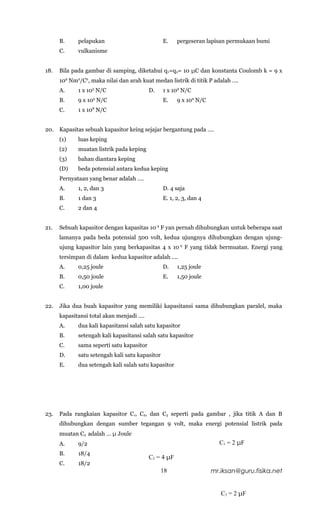 B.     pelapukan                           E.    pergeseran lapisan permukaan bumi
      C.     vulkanisme


18.   Bila pada gambar di samping, diketahui q 1=q2= 10 μC dan konstanta Coulomb k = 9 x
      109 Nm2/C2, maka nilai dan arah kuat medan listrik di titik P adalah ….
      A.     1 x 105 N/C                   D.    1 x 109 N/C
      B.     9 x 105 N/C                         E.    9 x 109 N/C
      C.     1 x 108 N/C


20.   Kapasitas sebuah kapasitor keing sejajar bergantung pada ….
      (1)    luas keping
      (2)    muatan listrik pada keping
      (3)    bahan diantara keping
      (D)    beda potensial antara kedua keping
      Pernyataan yang benar adalah ….
      A.     1, 2, dan 3                         D. 4 saja
      B.     1 dan 3                             E. 1, 2, 3, dan 4
      C.     2 dan 4


21.   Sebuah kapasitor dengan kapasitas 10-5 F yan pernah dihubungkan untuk beberapa saat
      lamanya pada beda potensial 500 volt, kedua ujungnya dihubungkan dengan ujung-
      ujung kapasitor lain yang berkapasitas 4 x 10-5 F yang tidak bermuatan. Energi yang
      tersimpan di dalam kedua kapasitor adalah ….
      A.     0,25 joule                          D.    1,25 joule
      B.     0,50 joule                          E.    1,50 joule
      C.     1,00 joule


22.   Jika dua buah kapasitor yang memiliki kapasitansi sama dihubungkan paralel, maka
      kapasitansi total akan menjadi ….
      A.     dua kali kapasitansi salah satu kapasitor
      B.     setengah kali kapasitansi salah satu kapasitor
      C.     sama seperti satu kapasitor
      D.     satu setengah kali satu kapasitor
      E.     dua setengah kali salah satu kapasitor




23.   Pada rangkaian kapasitor C1, C2, dan C3 seperti pada gambar , jika titik A dan B
      dihubungkan dengan sumber tegangan 9 volt, maka energi potensial listrik pada
      muatan C2 adalah … μ Joule
      A.     9/2                                                       C1 = 2 μF
      B.     18/4
                                           C2 = 4 μF
      C.     18/2
                                                 18                  mr.iksan@guru.fisika.net


                                                                        C3 = 2 μF
 
