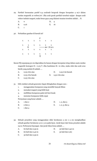 29.   Partikel bermuatan positif 0,4 coulomb bergerak dengan kecepatan 4 m/s dalam
      medan magnetik 10 webwe/m2. Jika arah gerak partikel tersebut sejajar dengan arah
      vektor induksi magnet, maka besar gaya yang dialami muatan tersebut adalah … N.
      A.       0                                D,     4
      B.       0,16                             E.     16
      C.       1


30.   Perhatikan gambar di bawah ini!

                                    P
           x          x     x       x    x         x

           x          x     x       x    x      x
                      R                   v= 20 m/s
           x          x     x       x    x      x

           x          x     x       x    x         x
                                    Q


Kawat PQ sepanjang 50 cm digerakkan ke kanan dengan kecepatan tetap dalam suatu medan
      magnetik homogen B = 0,05 T. Jika hambatan R= 10 ohm, maka nilai dan arah arus
      listrik yang melalui R adalah ….
      A.       0,05 A ke atas                          D.     0,25 A ke bawah
      B.       0,05 A ke bawah                  E.     2,50 A ke atas
      C.       0,25 A ke atas


31.   GGL induksi sebuah generator dapat ditingkatkan dengan cara :
      1.       menggunakan kumparan yang memiliki banyak lilitan
      2.       memakai magnet yang lebih kuat
      3.       melilitkan kumparan pada inti besi lunak
      4.       memutar kumparan lebih cepat
      Pernyataan yang benar adalah ….
      A.       1 dan 2                                 D.     1, 2, dan 3
      B.       2 dan 3                                 E.     1, 2, 3, dan 4
      C.       1 dan 4




32.   Sebuah proyektor yang menggunakan slide berukuran 5 cm x 5 cm menghasilkan
      sebuah gambar berukuran 3 m x 3 m pada layar. Jarak layar dari lensa proyeksi adalah
      24 m. Perbesaran bayangan dan jarak fokus lensa adalah ….
      A.       60 kali dan 0,39 m                      D.     30 kali dan 0,40 m
      B.       60 kali dan 0,40 m                      E.     30 kali dan 0,60
      C.       30 kali dan 0,39 m




                                              20                    mr.iksan@guru.fisika.net
 