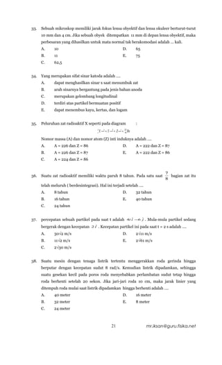 33.   Sebuah mikroskop memiliki jarak fokus lensa obyektif dan lensa okuleer berturut-turut
      10 mm dan 4 cm. Jika sebuah obyek ditempatkan 11 mm di depan lensa obyektif, maka
      perbesaran yang dihasilkan untuk mata normal tak berakomodasi adalah … kali.
      A.     10                                                    D.        65
      B.     11                                                    E.        75
      C.     62,5


34.   Yang merupakan sifat sinar katoda adalah ….
      A.     dapat menghasilkan sinar x saat menumbuk zat
      B.     arah sinarnya bergantung pada jenis bahan anoda
      C.     merupakan gelombang longitudinal
      D.     terdiri atas partikel bermuatan positif
      E.     dapat menembus kayu, kertas, dan logam


35.   Peluruhan zat radioaktif X seperti pada diagram                        :
                                        A
                                        z   X α → Y β → Z γ → 222 Rn
                                                                     86

      Nomor massa (A) dan nomor atom (Z) inti induknya adalah ….
      A.     A = 226 dan Z = 86                                    D.        A = 222 dan Z = 87
      B.     A = 226 dan Z = 87                                    E.        A = 222 dan Z = 86
      C.     A = 224 dan Z = 86


                                                                                              7
36.   Suatu zat radioaktif memiliki waktu paruh 8 tahun. Pada satu saat                         bagian zat itu
                                                                                              8
      telah meluruh ( berdesintegrasi). Hal ini terjadi setelah ….
      A.     8 tahun                                               D.        32 tahun
      B.     16 tahun                                              E.        40 tahun
      C.     24 tahun


37.   percepatan sebuah partikel pada saat t adalah                     4t i − ˆ
                                                                           ˆ  6 j   . Mula-mula partikel sedang
      bergerak dengan kecepatan     ˆ
                                   2i   . Kecepatan partikel ini pada saat t = 2 s adalah ….
      A.     30√2 m/s                                              D.        2√11 m/s
      B.     11√2 m/s                                              E.        2√61 m/s
      C.     2√30 m/s


38.   Suatu mesin dengan tenaga listrik tertentu menggerakkan roda gerinda hingga
      berputar dengan kecepatan sudut 8 rad/s. Kemudian listrik dipadamkan, sehingga
      suatu gesekan kecil pada poros roda menyebabkan perlambatan sudut tetap hingga
      roda berhenti setelah 20 sekon. Jika jari-jari roda 10 cm, maka jarak linier yang
      ditempuh roda mulai saat listrik dipadamkan hingga berhenti adalah ….
      A.     40 meter                                              D.        16 meter
      B.     32 meter                                              E.        8 meter
      C.     24 meter



                                                        21                          mr.iksan@guru.fisika.net
 