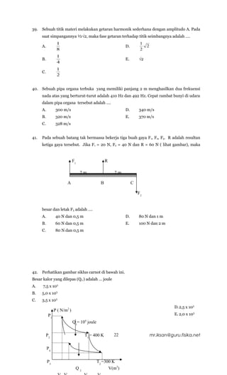 39.   Sebuah titik materi melakukan getaran harmonik sederhana dengan amplitudo A. Pada
      saat simpangannya ½√2, maka fase getaran terhadap titik seimbangnya adalah ….
                  1                                                    1
      A.                                                     D.            2
                  8                                                    2
                  1
      B.                                                     E.       √2
                  4
                  1
      C.
                  2


40.   Sebuah pipa organa terbuka yang memiliki panjang 2 m menghasilkan dua frekuensi
      nada atas yang berturut-turut adalah 410 Hz dan 492 Hz. Cepat rambat bunyi di udara
      dalam pipa organa tersebut adalah ….
      A.          300 m/s                                    D.       340 m/s
      B.          320 m/s                                    E.       370 m/s
      C.          328 m/s


41.   Pada sebuah batang tak bermassa bekerja tiga buah gaya F 1, F2, F3. R adalah resultan
      ketiga gaya tersebut. Jika F1 = 20 N, F2 = 40 N dan R = 60 N ( lihat gambar), maka


                              F1                    R

                                   2m                   2m

                        A                       B                 C

                                                                      F2


      besar dan letak F3 adalah ….
      A.          40 N dan 0,5 m                             D.       80 N dan 1 m
      B.          60 N dan 0,5 m                             E.       100 N dan 2 m
      C.          80 N dan 0,5 m




42.   Perhatikan gambar siklus carnot di bawah ini.
Besar kalor yang dilepas (Q2 ) adalah … joule
A.    7,5 x 103
B.    5,0 x 103
C.    3,5 x 103
                                                                                          D.2,5 x 103
                 P ( N/m2 )
            P1                                                                            E. 2,0 x 103
                              Q1= 104 joule

           P2                       T1 = 400 K          22                     mr.iksan@guru.fisika.net

           P4

           P3                                 T2 =300 K
                               Q2                   V(m3)
 