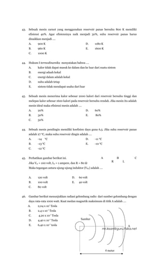 43.   Sebuah mesin carnot yang menggunakan reservoir panas bersuhu 800 K memiliki
      efisiensi 40%. Agar efisiensinya naik menjadi 50%, suhu reservoir panas harus
      dinaikkan menjadi ….
      A.     900 K                                   D.    1180 K
      B.     960 K                                   E.    1600 K
      C.     1000 K


44.   Hukum I termodinamika menyatakan bahwa ….
      A.     kalor tidak dapat masuk ke dalam dan ke luar dari suatu sistem
      B.     energi adaah kekal
      C.     energi dalam adalah kekal
      D.     suhu adalah tetap
      E.     sistem tidak mendapat usaha dari luar


45.   Sebuah mesin menerima kalor sebesar 2000 kalori dari reservoir bersuhu tinggi dan
      melepas kalor sebesar 1600 kalori pada reservoir bersuhu rendah. Jika mesin itu adalah
      mesin ideal maka efisiensi mesin adalah ….
      A.     20%                                     D.    60%
      B.     30%                                     E.    80%
      C.     50%


44.   Sebuah mesin pendingin memiliki koefisien daya guna 6,5. Jika suhu reservoir panas
      adalah 27 0C, maka suhu reservoir dingin adalah ….
      A.     -14   0
                      C                              D.    -11 0C
      B.     -13 0C                                  E.    -10 0C
      C.     -12 0C


45.   Perhatikan gambar berikut ini.                             A              B         C
                                                                          R         L
      Jika Vm = 100 volt, Im = 1 ampere, dan R = 80 Ω
      Maka tegangan antara ujung-ujung induktor (VBC) adalah ….


      A.     120 volt                    D.   60 volt
      B.     100 volt                    E.   40 volt
      C.     80 volt


46.   Gambar berikut menunjukkan radiasi gelombang radio dari sumber gelombang dengan
      daya rata-rata 1000 watt. Kuat medan magnetik maksimum di titik A adalah ….
      A.     2,04 x 107 Tesla
      B.     2,4 x 10-7 Tesla
      C.     4,20 x 10-7 Tesla
      D.     4,40 x 10-7 Tesla                 Sumber
      E.     6,40 x 10-7 tesla                                                        A
                                              23                    mr.iksan@guru.fisika.net




                                                                      4 meter
 