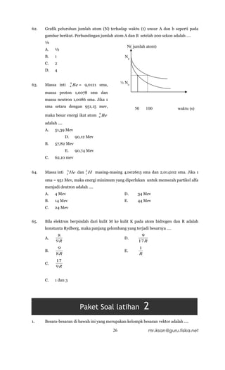 62.   Grafik peluruhan jumlah atom (N) terhadap waktu (t) unsur A dan b seperti pada
      gambar berikut. Perbandingan jumlah atom A dan B setelah 200 sekon adalah ….
      ¼
                                                          N( jumlah atom)
      A.   ½
      B.   1                                             N0
      C.   2
      D.   4


                        9                              ½ N0
63.   Massa inti        4   Be = 9,0121 sma,
      massa proton 1,0078 sms dan
      massa neutron 1,0086 sma. Jika 1
      sma setara dengan 931,15 mev,
                                                              50    100             waktu (s)
                                         9
      maka besar energi ikat atom        4   Be
      adalah ….
      A.   51,39 Mev
                   D.        90,12 Mev
      B.   57,82 Mev
                   E.        90,74 Mev
      C.   62,10 mev


                   4           2
64.   Massa inti   2    He dan 1 H masing-masing 4,002603 sma dan 2,014102 sma. Jika 1
      sma = 931 Mev, maka energi minimum yang diperlukan untuk memecah partikel alfa
      menjadi deutron adalah ….
      A.   4 Mev                                        D.     34 Mev
      B.   14 Mev                                       E.     44 Mev
      C.   24 Mev


65.   Bila elektron berpindah dari kulit M ke kulit K pada atom hidrogen dan R adalah
      konstanta Rydberg, maka panjang gelombang yang terjadi besarnya ….
            8                                                   9
      A.                                                D.
           9R                                                  17 R
            9                                                   1
      B.                                                E.
           8R                                                   R
           17
      C.
           9R


      C.   1 dan 3




                               Paket Soal latihan                   2
1.    Besara-besaran di bawah ini yang merupakan kelompk besaran vektor adalah ….

                                                  26                  mr.iksan@guru.fisika.net
 
