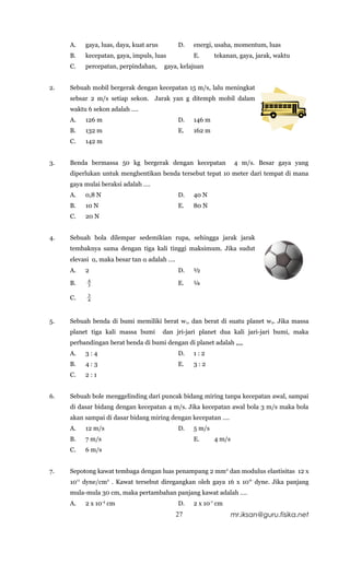 A.   gaya, luas, daya, kuat arus        D.   energi, usaha, momentum, luas
     B.   kecepatan, gaya, impuls, luas           E.      tekanan, gaya, jarak, waktu
     C.   percepatan, perpindahan,      gaya, kelajuan


2.   Sebuah mobil bergerak dengan kecepatan 15 m/s, lalu meningkat
     sebsar 2 m/s setiap sekon. Jarak yan g ditemph mobil dalam
     waktu 6 sekon adalah ….
     A.   126 m                              D.   146 m
     B.   132 m                              E.   162 m
     C.   142 m


3.   Benda bermassa 50 kg bergerak dengan kecepatan                4 m/s. Besar gaya yang
     diperlukan untuk menghentikan benda tersebut tepat 10 meter dari tempat di mana
     gaya mulai beraksi adalah ….
     A.   0,8 N                              D.   40 N
     B.   10 N                               E.   80 N
     C.   20 N


4.   Sebuah bola dilempar sedemikian rupa, sehingga jarak jarak
     tembaknya sama dengan tiga kali tinggi maksimum. Jika sudut
     elevasi α, maka besar tan α adalah ….
     A.   2                                  D.   ½
           4
     B.    3                                 E.   ¼
           3
     C.    4




5.   Sebuah benda di bumi memiliki berat w1, dan berat di suatu planet w 2. Jika massa
     planet tiga kali massa bumi        dan jri-jari planet dua kali jari-jari bumi, maka
     perbandingan berat benda di bumi dengan di planet adalah ,,,,
     A.   3:4                                D.   1:2
     B.   4:3                                E.   3:2
     C.   2:1


6.   Sebuah bole menggelinding dari puncak bidang miring tanpa kecepatan awal, sampai
     di dasar bidang dengan kecepatan 4 m/s. Jika kecepatan awal bola 3 m/s maka bola
     akan sampai di dasar bidang miring dengan kecepatan ….
     A.   12 m/s                             D.   5 m/s
     B.   7 m/s                                   E.      4 m/s
     C.   6 m/s


7.   Sepotong kawat tembaga dengan luas penampang 2 mm2 dan modulus elastisitas 12 x
     1011 dyne/cm2 . Kawat tersebut diregangkan oleh gaya 16 x 10 6- dyne. Jika panjang
     mula-mula 30 cm, maka pertambahan panjang kawat adalah ….
     A.   2 x 10-4 cm                        D.   2 x 10-1 cm
                                             27                   mr.iksan@guru.fisika.net
 