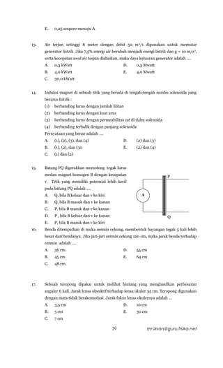 E.    0,25 ampere menuju A


13.   Air terjun setinggi 8 meter dengan debit 50 m 3/s digunakan untuk memutar
      generator listrik. Jika 7,5% energi air berubah menjadi energi listrik dan g = 10 m/s 2,
      serta kecepatan awal air terjun diabaikan, maka daya keluaran generator adalah ….
      A.    0,3 kWatt                               D.     0,3 Mwatt
      B.    4,0 kWatt                               E.     4,0 Mwatt
      C.    30,0 kWatt


14.   Induksi magnet di sebuah titik yang berada di tengah-tengah sumbu solenoida yang
      berarus listrik :
      (1)   berbanding lurus dengan jumlah lilitan
      (2)   berbanding lurus dengan kuat arus
      (3)   berbanding lurus dengan permeabilitas zat di dalm solenoida
      (4)   berbanding terbalik dengan panjang solenoida
      Pernyataan yang benar adalah ….
      A.    (1), (2), (3), dan (4)                  D.     (2) dan (3)
      B.    (1), (2), dan (30                       E.     (2) dan (4)
      C.    (1) dan (2)


15.   Batang PQ digerakkan memotong tegak lurus
      medan magnet homogen B dengan kecepatan                                P
      v. Titik yang memiliki potensial lebih kecil
      pada batang PQ adalah ….
      A.    Q, bila B keluar dan v ke kiri                   A
      B.    Q, bila B masuk dan v ke kanan
      C.    P, bila B masuk dan v ke kanan
      D.    P , bila B keluar dan v ke kanan                                 Q
      E.    P, bila B masuk dan v ke kiri
16.   Benda ditempatkan di muka cermin cekung, membentuk bayangan tegak 5 kali lebih
      besar dari bendanya. Jika jari-jari cermin cekung 120 cm, maka jarak benda terhadap
      cermin adalah ….
      A.    36 cm                                   D.     55 cm
      B.    45 cm                                   E.     64 cm
      C.    48 cm




17.   Sebuah teropong dipakai untuk melihat bintang yang menghasilkan perbesaran
      anguler 6 kali. Jarak lensa obyektif terhadap lensa okuler 35 cm. Teropong digunakan
      dengan mata tidak berakomodasi. Jarak fokus lensa okulernya adalah …
      A.    3,5 cm                                  D.     10 cm
      B.    5 cm                                    E.     30 cm
      C.    7 cm

                                               29                  mr.iksan@guru.fisika.net
 