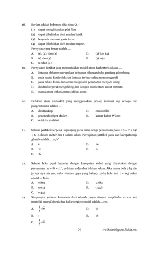 18.   Berikut adalah beberapa sifat sinar X :
      (1)   dapat menghitamkan plat film
      (2)   dapat dibelokkan oleh medan listrik
      (3)   bergerak menurut garis lurus
      (4)   dapat dibelokkan oleh medan magnet
      Pernyataa yang benar adalah ….
      A.    (1), (2), dan (3)                     D.     (2) dan (4)
      B.    (1) dan (3)                           E.     (4) saja
      C.    (2) dan (4)
19.   Pernyataan berikut yang menunjukkan model atom Rutherford adalah ….
      A.    lintasan elektron merupakan kelipatan bilangan bulat panjang gelombang
      B.    pada reaksi kimia elektron lintasan terluar saling mempengaruhi
      C.    pada rekasi kimia, inti atom mengalami perubahan menjadi energi
      D.    elektro bergerak mengelilingi inti dengan momentum sudut tertentu
      E.    massa atom terkonsentrasi di inti atom


20.   Detektor sinar radioaktif yang menggunakan prinsip ionisasi uap sebagai inti
      pengembunan adalah ….
      A.    elektroskop                           D.     emulsi film
      B.    pencacah geiger Muller                E.     kamar kabut Wilson
      C.    detektor sintilasi


21.   Sebuah partikel bergerak sepanjang garis lurus denga persamaan posisi : S = t 3 + 24 t
      + 6 , S dalam meter dan t dalam sekon. Percepatan partikel pada saat kecepatannya
      36 m/s adalah … m/s2.
      A.    6                                     D.     20
      B.    12                                    E.     24
      C.    16


22.   Sebuah bola pejal berputar dengan kecepatan sudut yang dinyatakan dengan
      persamaan : ω = 8t + 4t2 , ω dalam rad/s dan t dalam sekon. Jika massa bola 2 kg dan
      jari-jarinya 20 cm, maka momen gaya yang bekerja pada bola saat t = 0,5 sekon
      adalah … N.m.
      A.    0,864                                 D.     0,384
      B.    0,644                                 E.     0,256
      C.    0,435
23.   Simpangan getaran harmonis dari sebuah pegas dengan amplitudo √2 cm saat
      memiliki energi kinetik dua kali energi potensial adalah … cm.
            1
      A.         6                                D.     √2
            3
      B.    1                                     E.     √6
            1
      C.         6
            2
                                            30                   mr.iksan@guru.fisika.net
 