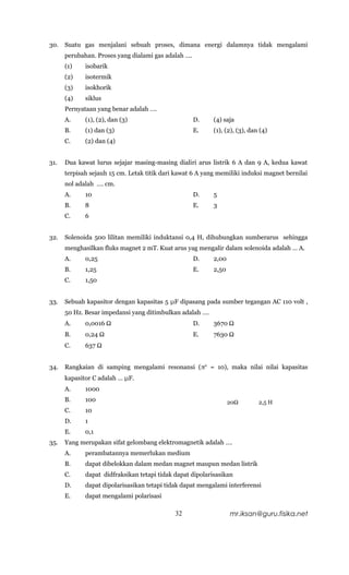 30.   Suatu gas menjalani sebuah proses, dimana energi dalamnya tidak mengalami
      perubahan. Proses yang dialami gas adalah ….
      (1)    isobarik
      (2)    isotermik
      (3)    isokhorik
      (4)    siklus
      Pernyataan yang benar adalah ….
      A.     (1), (2), dan (3)                       D.    (4) saja
      B.     (1) dan (3)                             E.    (1), (2), (3), dan (4)
      C.     (2) dan (4)


31.   Dua kawat lurus sejajar masing-masing dialiri arus listrik 6 A dan 9 A, kedua kawat
      terpisah sejauh 15 cm. Letak titik dari kawat 6 A yang memiliki induksi magnet bernilai
      nol adalah …. cm.
      A.     10                                      D.    5
      B.     8                                       E.    3
      C.     6


32.   Solenoida 500 lilitan memiliki induktansi 0,4 H, dihubungkan sumberarus sehingga
      menghasilkan fluks magnet 2 mT. Kuat arus yag mengalir dalam solenoida adalah … A.
      A.     0,25                                    D.    2,00
      B.     1,25                                    E.    2,50
      C.     1,50


33.   Sebuah kapasitor dengan kapasitas 5 μF dipasang pada sumber tegangan AC 110 volt ,
      50 Hz. Besar impedansi yang ditimbulkan adalah ….
      A.     0,0016 Ω                                D.    3670 Ω
      B.     0,24 Ω                                  E.    7630 Ω
      C.     637 Ω


34.   Rangkaian di samping mengalami resonansi (π2 = 10), maka nilai nilai kapasitas
      kapasitor C adalah … μF.
      A.     1000
      B.     100                                                  20Ω        2,5 H
      C.     10
      D.     1
      E.     0,1
35.   Yang merupakan sifat gelombang elektromagnetik adalah ….
      A.     perambatannya memerlukan medium
      B.     dapat dibelokkan dalam medan magnet maupun medan listrik
      C.     dapat didfraksikan tetapi tidak dapat dipolarisasikan
      D.     dapat dipolarisasikan tetapi tidak dapat mengalami interferensi
      E.     dapat mengalami polarisasi

                                             32                   mr.iksan@guru.fisika.net
 