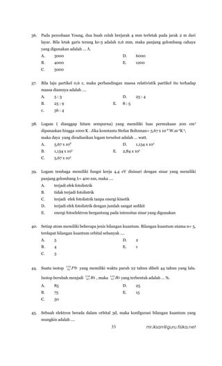36.   Pada percobaan Young, dua buah celah berjarak 4 mm terletak pada jarak 2 m dari
      layar. Bila letak garis terang ke-3 adalah 0,6 mm, maka panjang gelombang cahaya
      yang digunakan adalah … Å.
      A.     3000                                              D.     6000
      B.     4000                                              E.     1200
      C.     5000


37.   Bila laju partikel 0,6 c, maka perbandingan massa relativistik partikel itu terhadap
      massa diamnya adalah ….
      A.     5:3                                               D.     25 : 4
      B.     25 : 9                                    E.      8:5
      c.     56 : 4


38.   Logam ( dianggap hitam sempurna) yang memiliki luas permukaan 200 cm 2
      dipanaskan hingga 1000 K . Jika konstanta Stefan Boltzman= 5,67 x 10 -8 W.m-2K-4,
      maka daya yang diradiasikan logam tersebut adalah … watt.
      A.     5,67 x 108                                        D.     1,134 x 103
      B.     1,134 x 105                               E.      2,84 x 102
      C.     5,67 x 103


39.   Logam tembaga memiliki fungsi kerja 4,4 eV disinari dengan sinar yang memiliki
      panjang gelombang λ= 400 nm, maka ….
      A.     terjadi efek fotolistrik
      B.     tidak terjadi fotolistrik
      C.     terjadi efek fotolistrik tanpa energi kinetik
      D.     terjadi efek fotolistrik dengan jumlah sangat sedikit
      E.     energi fotoelektron bergantung pada intensitas sinar yang digunakan


40.   Setiap atom memiliki beberapa jenis bilangan kuantum. Bilangan kuantum utama n= 5,
      terdapat bilangan kuantum orbital sebanyak ….
      A.     5                                                 D.     2
      B.     4                                                 E.     1
      C.     3


                      210
44.   Suatu isotop     82   Pb yang memiliki waktu paruh 22 tahun dibeli 44 tahun yang lalu.
                                   210               210
      Isotop berubah menjadi        83   Bi , maka    83   Bi yang terbentuk adalah … %.
      A.     85                                                D.     25
      B.     75                                                E.     15
      C.     50


45.   Sebuah elektron berada dalam orbital 3d, maka konfigurasi bilangan kuantum yang
      mungkin adalah ….
                                                      33                       mr.iksan@guru.fisika.net
 