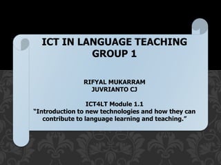 ICT IN LANGUAGE TECHING
ICT IN LANGUAGE TEACHING
GROUP 1
RIFYAL MUKARRAM
JUVRIANTO CJ
ICT4LT Module 1.1
“Introduction to new technologies and how they can
contribute to language learning and teaching.”
 
