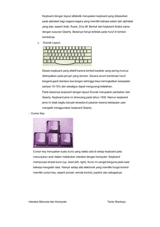 Keyboard dengan layout alfabetik merupakan keyboard yang didasarkan
pada alphabet bagi negara-negara yang memiliki bahasa selain dari alphabet
yang ada, seperti Arab, Rusia, Cina dll. Bentuk dari keyboard Arabic sama
dengan susunan Qwerty. Bedanya hanya terletak pada huruf di tomboltombolnya.
c.

Dvorak Layout

Desain keyboard yang efektif karena tombol karakter yang sering muncul
ditempatkan pada jari-jari yang domain. Secara umum kombinasi huruf
berganti-ganti diantara dua tangan sehingga bisa meningkatkan kecepatan
sampai 10-15% dan sekaligus dapat mengurangi kelelahan.
Pada dasarnya keyboard dengan layout Dvorak merupakan perbaikan dari
Qwerty. Keyboard jenis ini dirancang pada tahun 1932. Namun keyboard
jenis ini tidak begitu banyak tersedia di pasaran karena kebiasaan user
mengetik menggunakan keyboard Qwerty.
Cursor Key

Cursor key merupakan suatu kunci yang selalu ada di setiap keyboard yaitu
menunjukan arah dalam melakukan interaksi dengan komputer. Keyboard
mempunyai empat kunci (up, down,left, right). Kunci ini sangat berguna pada saat
bekerja mengolah data. Hampir setiap alat elektronik yang memiliki fungsi kontrol
memiliki cursor key, seperti ponsel, remote kontrol, joystick dan sebagainya.

interaksi Manusia dan Komputer

Tanto Wardoyo

 