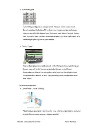 2. Numeric Keypad

Numerik keypad digunakan sebagai piranti masukan nomor secara cepat.
Contohnya adalah kalkulator, PC keyboard, dan telepon dengan perbedaan
masing-masing.Contoh, keypad yang digunakan pada telepon berbeda dengan
yang digunakan pada kalkulator tetapi keypad yang digunakan pada mesin ATM
sama dengan yang digunakan pada telepon.

3. Tombol Fungsi

Keyboard yang digunakan pada sebuah system komputer biasanya dilengkapi
dengan sejumlah tombol khusus yang disebut dengan tombol fungsi.
Kebanyakan dari kita sering memberikan sebaris perintah kepada komputer
untuk melakukan aktivitas tertentu. Dengan mengguakan tombol fungsi akan
lebih praktis.

Peralatan Masukan Lain
1. Layar Sentuh ( Touch Screen )

Adalah sebuah perangkat input komputer yang bekerja dengan adanya sentuhan
tampilan layar menggunakan jari atau pena digital.

interaksi Manusia dan Komputer

Tanto Wardoyo

 