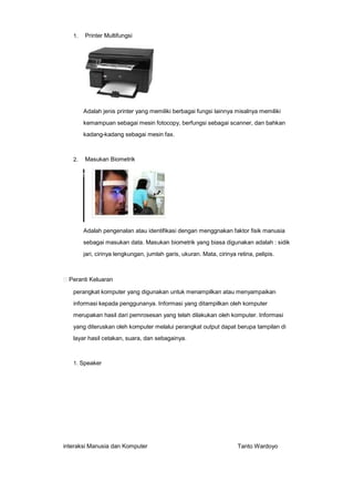 1.

Printer Multifungsi

Adalah jenis printer yang memiliki berbagai fungsi lainnya misalnya memiliki
kemampuan sebagai mesin fotocopy, berfungsi sebagai scanner, dan bahkan
kadang-kadang sebagai mesin fax.

2.

Masukan Biometrik

Adalah pengenalan atau identifikasi dengan menggnakan faktor fisik manusia
sebagai masukan data. Masukan biometrik yang biasa digunakan adalah : sidik
jari, cirinya lengkungan, jumlah garis, ukuran. Mata, cirinya retina, pelipis.

Peranti Keluaran
perangkat komputer yang digunakan untuk menampilkan atau menyampaikan
informasi kepada penggunanya. Informasi yang ditampilkan oleh komputer
merupakan hasil dari pemrosesan yang telah dilakukan oleh komputer. Informasi
yang diteruskan oleh komputer melalui perangkat output dapat berupa tampilan di
layar hasil cetakan, suara, dan sebagainya.

1. Speaker

interaksi Manusia dan Komputer

Tanto Wardoyo

 