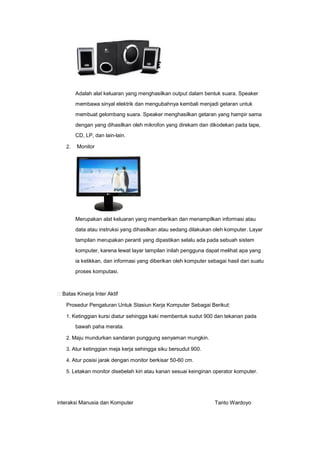 Adalah alat keluaran yang menghasilkan output dalam bentuk suara. Speaker
membawa sinyal elektrik dan mengubahnya kembali menjadi getaran untuk
membuat gelombang suara. Speaker menghasilkan getaran yang hampir sama
dengan yang dihasilkan oleh mikrofon yang direkam dan dikodekan pada tape,
CD, LP, dan lain-lain.
2.

Monitor

Merupakan alat keluaran yang memberikan dan menampilkan informasi atau
data atau instruksi yang dihasilkan atau sedang dilakukan oleh komputer. Layar
tampilan merupakan peranti yang dipastikan selalu ada pada sebuah sistem
komputer, karena lewat layar tampilan inilah pengguna dapat melihat apa yang
ia ketikkan, dan informasi yang diberikan oleh komputer sebagai hasil dari suatu
proses komputasi.

Batas Kinerja Inter Aktif
Prosedur Pengaturan Untuk Stasiun Kerja Komputer Sebagai Berikut:
1. Ketinggian kursi diatur sehingga kaki membentuk sudut 900 dan tekanan pada

bawah paha merata.
2. Maju mundurkan sandaran punggung senyaman mungkin.
3. Atur ketinggian meja kerja sehingga siku bersudut 900.
4. Atur posisi jarak dengan monitor berkisar 50-60 cm.
5. Letakan monitor disebelah kiri atau kanan sesuai keinginan operator komputer.

interaksi Manusia dan Komputer

Tanto Wardoyo

 