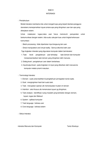 BAB IV
INTERAKSI

Pendahuluan
Model interaksi membantu kita untuk mengerti apa yang terjadi diantara pengguna
dansistem,menerjemahkan tujuan,antara apa yang diinginkan user dan apa yang
dikerjakan sistem.
Untuk

melakukan

tugas,maka

user

harus

memenuhi

persyaratan

berkomunikasi dengan sistem. Ada suatu cakupan luas untuk tingkat keharusan
komunikasi :
Batch processing : tidak diperlukan input langsung dari user.
Direct manipulation and virtual reality : Semua dikontrol oleh user
Tiga tingkatan interaksi yang digunakan komputer dalam berinteraksi:
1. Task

level:

pengetahuan

user terhadap

task domain dan komputer

merepresentasikan task domain yang diinginkan oleh manusia.
2. Dialog level : pengetahuan user dalam berbahasa.
3. Input/output level : pada tingkatan ini input yang diberikan oleh manusia ke

komputer melalui piranti masukan.

Terminologi Interaksi
1. Domain : suatu area keahlian & pengetahuan pd kegiatan dunia nyata.
2. Goal : menginginkan hasil dari suatu task.
3. Task : merupakan operasi utk memanipulasi muatan dr domain
4. Intention : aksi khusus utk menemukan tujuan yg diinginkan.
5. Task analysis : identifikasi ruang masalah yang berkaitan dengan domain,

tujuan, tugas dan Maksud
6. System : aplikasi komputer
7. Task language : bahasa user
8. Core language : bahasa sistem

Siklus Interaksi

interaksi Manusia dan Komputer

Tanto Wardoyo

untuk

 