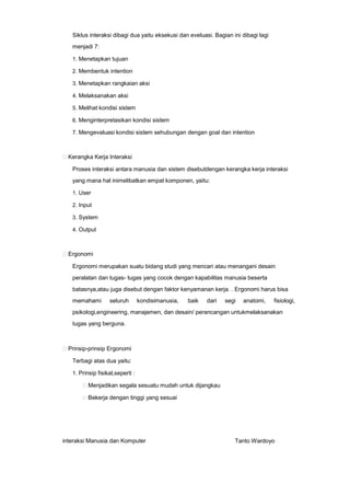 Siklus interaksi dibagi dua yaitu eksekusi dan eveluasi. Bagian ini dibagi lagi
menjadi 7:
1. Menetapkan tujuan
2. Membentuk intention
3. Menetapkan rangkaian aksi
4. Melaksanakan aksi
5. Melihat kondisi sistem
6. Menginterpretasikan kondisi sistem
7. Mengevaluasi kondisi sistem sehubungan dengan goal dan intention

Kerangka Kerja Interaksi
Proses interaksi antara manusia dan sistem disebutdengan kerangka kerja interaksi
yang mana hal inimelibatkan empat komponen, yaitu:
1. User
2. Input
3. System
4. Output

Ergonomi
Ergonomi merupakan suatu bidang studi yang mencari atau menangani desain
peralatan dan tugas- tugas yang cocok dengan kapabilitas manusia beserta
batasnya,atau juga disebut dengan faktor kenyamanan kerja. . Ergonomi harus bisa
memahami

seluruh

kondisimanusia,

baik

dari

segi

anatomi,

fisiologi,

psikologi,engineering, manajemen, dan desain/ perancangan untukmelaksanakan
tugas yang berguna.

Prinsip-prinsip Ergonomi
Terbagi atas dua yaitu:
1. Prinsip fisikal,seperti :

Menjadikan segala sesuatu mudah untuk dijangkau
Bekerja dengan tinggi yang sesuai

interaksi Manusia dan Komputer

Tanto Wardoyo

 
