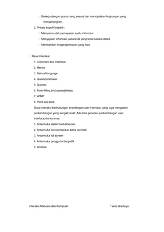 Bekerja dengan postur yang sesuai dan menciptakan lingkungan yang
menyenangkan.
2. Prinsip kognitif,seperti :

Mempermudah pemaparan suatu informasi
Menyajikan informasi pada level yang tepat secara detail
Memberikan image/gambaran yang luas

Gaya Interaksi
1. Command line interface
2. Menus
3. Natural language
4. Question/answer
5. Queries
6. Form-filling and spreadsheets
7. WIMP
8. Point and click

Gaya interaksi berhubungan erat dengan user interface, yang juga mengalami
perkembangan yang sangat pesat. Ada lima generasi perkembangan user
interface,diantaranya:
1. Antarmuka sistem berkelompok:
2. Antarmuka berorientasikan baris perintah
3. Antarmuka full screen
4. Antarmuka pengguna bergrafik
5. Window

interaksi Manusia dan Komputer

Tanto Wardoyo

 