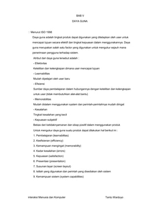 BAB V
DAYA GUNA

Menurut ISO 1998
Daya guna adalah tingkat produk dapat digunakan yang ditetapkan oleh user untuk
mencapai tujuan secara efektif dan tingkat kepuasan dalam menggunakannya. Daya
guna merupakan salah satu factor yang digunakan untuk mengukur sejauh mana
penerimaan pengguna terhadap sistem.
Atribut dari daya guna tersebut adalah :
- Efektivitas
Ketelitian dan kelengkapan dimana user mencapai tujuan
- Learnabilitas
Mudah dipelajari oleh user baru
- Efisiensi
Sumber daya pembelajaran dalam hubungannya dengan ketelitian dan kelengkapan
untuk user.(tidak membutuhkan alat-alat bantu)
- Memorabilitas
Mudah didalam menggunakan system dan perintah-perintahnya mudah diingat
- Kesalahan
Tingkat kesalahan yang kecil
- Kepuasan subjektif
Bebas dari ketidaknyamanan dan sikap positif dalam menggunakan produk
Untuk mengukur daya guna suatu produk dapat dilakukan hal berikut ini :
1. Pembelajaran (learnabilitas)
2. Keefisienan (efficiency)
3. Kemampuan mengingat (memorability)
4. Kadar kesalahan (errors)
5. Kepuasan (satisfaction)
6. Presentasi (presentation)
7. Susunan layar (screen layout)
8. Istilah yang digunakan dan perintah yang disediakan oleh sistem
9. Kemampuan sistem (system capabilities)

interaksi Manusia dan Komputer

Tanto Wardoyo

 