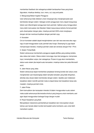 memberikan feedback dan sebagainya adalah berdasarkan frasa yang biasa
digunakan, misalnya desktop, icon, menu, cut, copy and paste.
3. Mengurangi Beban Ingatan Pengguna
User seharusnya tidak dibebani untuk mengingat atau menghapal pada saat
berinteraksi dengan sistem. Sebagai contoh penggunaan menu dapat mengurangi
beban user dibandingkan penggunaan baris perintah. Aplikasi yang menggunakan
menu lebih memuaskan dan fleksibel. Dalam kasus-kasus tertentu format perintah
perlu disampaikan dengan jelas. misalnya perintah DOS untuk menghapus
dengan del dan membuat duplikasi dengan perintah copy.
4. Konsisten
Ciri-ciri konsisten adalah dapat menghindarkan user dari rasa was-was atau raguragu di saat menggunakan suatu perintah atau fungsi. Disamping itu juga dapat
mempercepat interaksi, misalnya perintah cetak dari windows dengan File > Print.
5. Sistem Timbal Balik
Sistem seharusnya memberitahu pengguna segala aktifitas yang sedang berlaku
atau status dari sistem. Status sistem menunggu input dari pengguna, memproses
input, menampilkan output, dan sebagainya. Proses ini juga akan memberitahu
status suatu sistem jika terjadi suatu kerusakan, misalnya status bar pada Microsoft
word.
6. Jalan Keluar yang Jelas
Sistem seharusnya dapat memberikan penjelasan tentang kondisi dan solusi untuk
menghaindari user terperangkap dalam tampilan-tampilan yang tidak diinginkan,
aktivitas atau situasi dalam berinteraksi dengan sistem. Apabila user melakukan
kesalahan dalam memilih perintah maka ia dapat keluar dari kesalahan tanpa ada
masalah, misalnya perintah Undo.
7. Jalan Pintas
Demi kemudahan dan kecepatan interaksi di dalam menggunakan suatu sistem
maka sudah seharusnya bila tersedia shortcut yang berguna untuk membantu user
agar dapat menggunakan berbagai fungsi dengan mudah.
8. Pesan Kesalahan yang Baik
Menyediakan mekanisme pemberitahuan kesalahan dan menunjukkan situasi
bahwa user berada dalam kondisi bermasalah serta membantu user untuk lebih
memahami system.

interaksi Manusia dan Komputer

Tanto Wardoyo

 