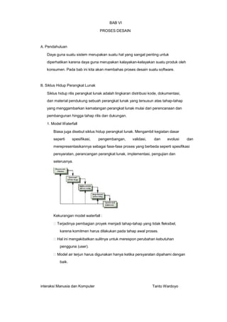 BAB VI
PROSES DESAIN

A. Pendahuluan

Daya guna suatu sistem merupakan suatu hal yang sangat penting untuk
diperhatikan karena daya guna merupakan kalayakan-kelayakan suatu produk oleh
konsumen. Pada bab ini kita akan membahas proses desain suatu software.

B. Siklus Hidup Perangkat Lunak

Siklus hidup rilis perangkat lunak adalah lingkaran distribusi kode, dokumentasi,
dan material pendukung sebuah perangkat lunak yang tersusun atas tahap-tahap
yang menggambarkan kematangan perangkat lunak mulai dari perencanaan dan
pembangunan hingga tahap rilis dan dukungan.
1. Model Waterfall

Biasa juga disebut siklus hidup perangkat lunak. Mengambil kegiatan dasar
seperti

spesifikasi,

pengembangan,

validasi,

dan

evolusi

dan

merepresentasikannya sebagai fase-fase proses yang berbeda seperti spesifikasi
persyaratan, perancangan perangkat lunak, implementasi, pengujian dan
seterusnya.

Kekurangan model waterfall :
Terjadinya pembagian proyek menjadi tahap-tahap yang tidak fleksibel,
karena komitmen harus dilakukan pada tahap awal proses.
Hal ini mengakibatkan sulitnya untuk merespon perubahan kebutuhan
pengguna (user).
Model air terjun harus digunakan hanya ketika persyaratan dipahami dengan
baik.

interaksi Manusia dan Komputer

Tanto Wardoyo

 