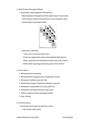 C. Model Evaluasi Perangkat Software
1. Model RAD ( Rapid Application Development )

Rapid Application Development (RAD) adalah sebuah model proses
perkembangan software sekuensial linier yang menekankan siklus
perkembangan yang sangat pendek.

Kelemahan model RAD :
Tidak cocok untuk proyek skala besar
Proyek bisa gagal karena waktu yang disepakati tidak dipenuhi
Sistem yang tidak bisa dimodularisasi tidak cocok untuk model ini
Resiko teknis yang tinggi juga kurang cocok untuk model ini

D. Aturan Desain
1. Mempertahankan konsistensi.
2. Memperbolehkan pengguna lama menggunakan shortcut.
3. Menawarkan feedback yang informatif.
4. Membimbing pengguna melakukan pekerjaan yang rumit.
5. Menawarkan pengendalian error yang sederhana.
6. Menawarkan pembatalan perintah yang mudah.
7. Jadikan pengguna merasa memegang kendali.
8. Keep It Simple

E. Pemikiran Desain
1. Keuntungan-keuntungan dari pemikiran desain :
a. Komunikasi melalui siklus

interaksi Manusia dan Komputer

Tanto Wardoyo

 