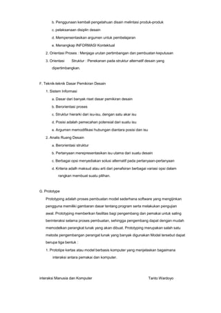 b. Penggunaan kembali pengetahuan disain melintasi produk-produk
c. pelaksanaan disiplin desain
d. Mempersentasikan argumen untuk pembelajaran
e. Menangkap INFORMASI Kontektual
2. Orientasi Proses : Menjaga urutan pertimbangan dan pembuatan keputusan
3. Orientasi

Struktur : Penekanan pada struktur alternatif desain yang

dipertimbangkan.

F. Teknik-teknik Dasar Pemikiran Desain
1. Sistem Informasi
a. Dasar dari banyak riset dasar pemikiran desain
b. Berorientasi proses
c. Struktur hierarki dari isu-isu, dengan satu akar isu
d. Posisi adalah pemecahan potensial dari suatu isu
e. Argumen memodifikasi hubungan diantara posisi dan isu
2. Analis Ruang Desain
a. Berorientasi struktur
b. Pertanyaan merepresentasikan isu utama dari suatu desain
c. Berbagai opsi menyediakan solusi alternatif pada pertanyaan-pertanyaan
d. Kriteria adalh maksud atau arti dari penafsiran berbagai variasi opsi dalam

rangkan membuat suatu pilihan.

G. Prototype

Prototyping adalah proses pembuatan model sederhana software yang mengijinkan
pengguna memiliki gambaran dasar tentang program serta melakukan pengujian
awal. Prototyping memberikan fasilitas bagi pengembang dan pemakai untuk saling
berinteraksi selama proses pembuatan, sehingga pengembang dapat dengan mudah
memodelkan perangkat lunak yang akan dibuat. Prototyping merupakan salah satu
metode pengembangan perangat lunak yang banyak digunakan Model tersebut dapat
berupa tiga bentuk :
1. Prototipe kertas atau model berbasis komputer yang menjelaskan bagaimana

interaksi antara pemakai dan komputer.

interaksi Manusia dan Komputer

Tanto Wardoyo

 
