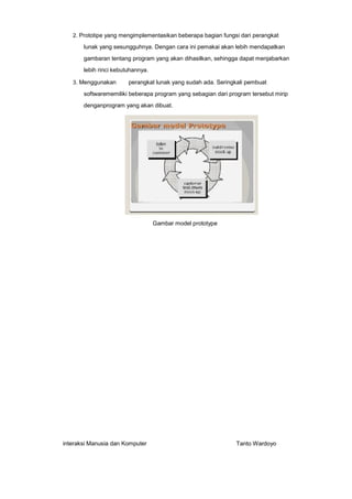 2. Prototipe yang mengimplementasikan beberapa bagian fungsi dari perangkat

lunak yang sesungguhnya. Dengan cara ini pemakai akan lebih mendapatkan
gambaran tentang program yang akan dihasilkan, sehingga dapat menjabarkan
lebih rinci kebutuhannya.
3. Menggunakan

perangkat lunak yang sudah ada. Seringkali pembuat

softwarememiliki beberapa program yang sebagian dari program tersebut mirip
denganprogram yang akan dibuat.

Gambar model prototype

interaksi Manusia dan Komputer

Tanto Wardoyo

 
