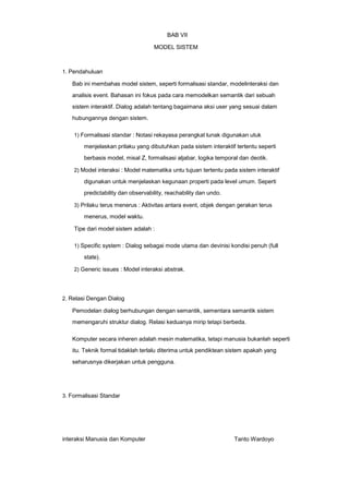 BAB VII
MODEL SISTEM

1. Pendahuluan

Bab ini membahas model sistem, seperti formalisasi standar, modelinteraksi dan
analisis event. Bahasan ini fokus pada cara memodelkan semantik dari sebuah
sistem interaktif. Dialog adalah tentang bagaimana aksi user yang sesuai dalam
hubungannya dengan sistem.
1) Formalisasi standar : Notasi rekayasa perangkat lunak digunakan utuk

menjelaskan prilaku yang dibutuhkan pada sistem interaktif tertentu seperti
berbasis model, misal Z, formalisasi aljabar, logika temporal dan deotik.
2) Model interaksi : Model matematika untu tujuan tertentu pada sistem interaktif

digunakan untuk menjelaskan kegunaan properti pada level umum. Seperti
predictability dan observability, reachability dan undo.
3) Prilaku terus menerus : Aktivitas antara event, objek dengan gerakan terus

menerus, model waktu.
Tipe dari model sistem adalah :
1) Specific system : Dialog sebagai mode utama dan devinisi kondisi penuh (full

state).
2) Generic issues : Model interaksi abstrak.

2. Relasi Dengan Dialog

Pemodelan dialog berhubungan dengan semantik, sementara semantik sistem
memengaruhi struktur dialog. Relasi keduanya mirip tetapi berbeda.
Komputer secara inheren adalah mesin matematika, tetapi manusia bukanlah seperti
itu. Teknik formal tidaklah terlalu diterima untuk pendiktean sistem apakah yang
seharusnya dikerjakan untuk pengguna.

3. Formalisasi Standar

interaksi Manusia dan Komputer

Tanto Wardoyo

 