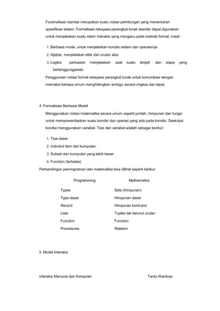 Foramalisasi standar merupakan suatu notasi perhitungan yang menentukan
spesifikasi sistem. Formalisasi rekayasa perangkat lunak standar dapat digunakan
untuk menjelaskan suatu sitem interaksi yang mengacu pada metode formal, misal :
1. Berbasis mode, untuk menjelaskan kondisi sistem dan operasinya
2. Aljabar, menjelaskan efek dari urutan aksi
3. Logika

perluasan

menjelaskan

saat

suatu

terjadi

dan

siapa

yang

bertanggungjawab.
Penggunaan notasi formal rekayasa perangkat lunak untuk komunikasi dengan
memakai bahasa umum menghilangkan ambigu secara ringkas dan tepat.

4. Formalisasi Berbasis Model

Menggunakan notasi matematika secara umum seperti jumlah, himpunan dan fungsi
untuk mempresentasikan suatu kondisi dan operasi yang ada pada kondisi. Deskripsi
kondisi menggunakan variabel. Tipe dari variabel adalah sebagai berikut :
1. Tipe dasar
2. Individul item dari kumpulan
3. Subset dari kumpulan yang lebih besar
4. Function (terbatas)

Perbandingan pemrograman dan matematika bisa dilihat seperti berikut :
Programming

Mathematics

Types

Sets (himpunan)

Type dasar

Himpunan dasar

Record

Himpunan kontruksi

Lists

Tuples tak berurut urutan

Function

Function

Procedures

Relation

5. Model Interaksi

interaksi Manusia dan Komputer

Tanto Wardoyo

 