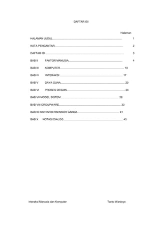 DAFTAR ISI

Halaman
HALAMAN JUDUL..............................................................................................

1

KATA PENGANTAR.............................................................................................

2

DAFTAR ISI...........................................................................................................

3

BAB II

FAKTOR MANUSIA.........................................................................

4

BAB III

KOMPUTER....................................................................................... 10

BAB IV

INTERAKSI ..................................................................................... 17

BAB V

DAYA GUNA....................................................................................... 20

BAB VI

PROSES DESAIN............................................................................... 24

BAB VII MODEL SISTEM............................................................................... 28
BAB VIII GROUPWARE.................................................................................... 33
BAB IX SISTEM BERSENSOR GANDA......................................................... 41
BAB X

NOTASI DIALOG................................................................................. 45

interaksi Manusia dan Komputer

Tanto Wardoyo

 
