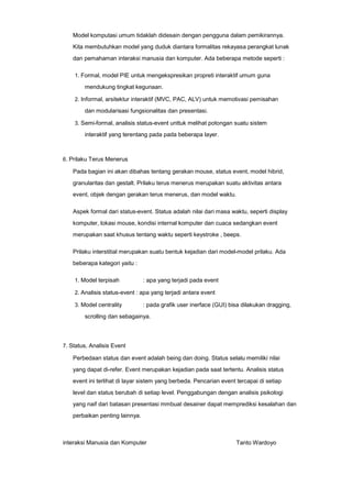 Model komputasi umum tidaklah didesain dengan pengguna dalam pemikirannya.
Kita membutuhkan model yang duduk diantara formalitas rekayasa perangkat lunak
dan pemahaman interaksi manusia dan komputer. Ada beberapa metode seperti :
1. Formal, model PIE untuk mengekspresikan propreti interaktif umum guna

mendukung tingkat kegunaan.
2. Informal, arsitektur interaktif (MVC, PAC, ALV) untuk memotivasi pemisahan

dan modularisasi fungsionalitas dan presentasi.
3. Semi-formal, analisis status-event unttuk melihat potongan suatu sistem

interaktif yang terentang pada pada beberapa layer.

6. Prilaku Terus Menerus

Pada bagian ini akan dibahas tentang gerakan mouse, status event, model hibrid,
granularitas dan gestalt. Prilaku terus menerus merupakan suatu aktivitas antara
event, objek dengan gerakan terus menerus, dan model waktu.
Aspek formal dari status-event. Status adalah nilai dari masa waktu, seperti display
komputer, lokasi mouse, kondisi internal komputer dan cuaca sedangkan event
merupakan saat khusus tentang waktu seperti keystroke , beeps.
Prilaku interstitial merupakan suatu bentuk kejadian dari model-model prilaku. Ada
beberapa kategori yaitu :
1. Model terpisah

: apa yang terjadi pada event

2. Analisis status-event : apa yang terjadi antara event
3. Model centrality

: pada grafik user inerface (GUI) bisa dilakukan dragging,

scrolling dan sebagainya.

7. Status, Analisis Event

Perbedaan status dan event adalah being dan doing. Status selalu memiliki nilai
yang dapat di-refer. Event merupakan kejadian pada saat tertentu. Analisis status
event ini terlihat di layar sistem yang berbeda. Pencarian event tercapai di setiap
level dan status berubah di setiap level. Penggabungan dengan analisis psikologi
yang naif dari batasan presentasi mmbuat desainer dapat memprediksi kesalahan dan
perbaikan penting lainnya.

interaksi Manusia dan Komputer

Tanto Wardoyo

 