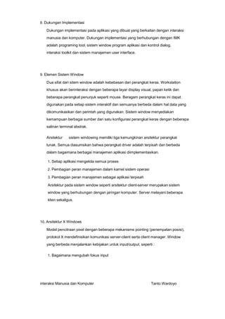 8. Dukungan Implementasi

Dukungan implementasi pada aplikasi yang dibuat yang berkaitan dengan interaksi
manusia dan komputer. Dukungan implementasi yang berhubungan dengan IMK
adalah programing tool, sistem window program aplikasi dan kontrol dialog,
interaksi toolkit dan sistem manajemen user interface.

9. Elemen Sistem Window

Dua sifat dari sitem window adalah kebebasan dari perangkat keras. Workstation
khusus akan berinteraksi dengan beberapa layar display visual, papan ketik dan
beberapa perangkat penunjuk seperti mouse. Beragam perangkat keras ini dapat
digunakan pada setiap sistem interaktif dan semuanya berbeda dalam hal data yang
dikomunikasikan dan perintah yang digunakan. Sistem window menyediakan
kemampuan berbagai sumber dari satu konfigurasi perangkat keras dengan beberapa
salinan terminal abstrak.
Arsitektur

sistem windowing memiliki tiga kemungkinan arsitektur perangkat

lunak. Semua diasumsikan bahwa perangkat driver adalah terpisah dan berbeda
dalam bagaimana berbagai manajemen aplikasi diimplementasikan.
1. Setiap aplikasi mengelola semua proses
2. Pembagian peran manajemen dalam karnel sistem operasi
3. Pembagian peran manajemen sebagai aplikasi terpisah

Arsitektur pada sistem window seperti arsitektur client-server merupakan sistem
window yang berhubungan dengan jaringan komputer. Server melayani beberapa
klien sekaligus.

10. Arsitektur X Windows

Model pencitraan pixel dengan beberapa mekanisme pointing (penempatan posisi),
protokol X mendefinisikan komunikasi server-client serta client manager. Window
yang berbeda menjalankan kebijakan untuk input/output, seperti :
1. Bagaimana mengubah fokus input

interaksi Manusia dan Komputer

Tanto Wardoyo

 