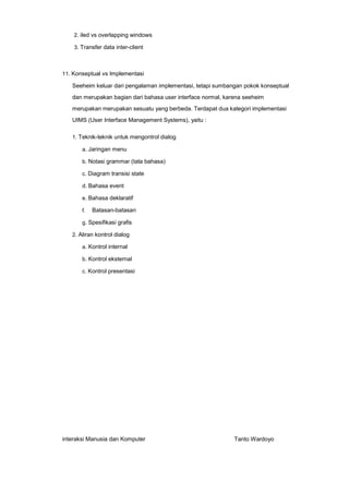 2. iled vs overlapping windows
3. Transfer data inter-client

11. Konseptual vs Implementasi

Seeheim keluar dari pengalaman implementasi, tetapi sumbangan pokok konseptual
dan merupakan bagian dari bahasa user interface normal, karena seeheim
merupakan merupakan sesuatu yang berbeda. Terdapat dua kategori implementasi
UIMS (User Interface Management Systems), yaitu :
1. Teknik-teknik untuk mengontrol dialog
a. Jaringan menu
b. Notasi grammar (tata bahasa)
c. Diagram transisi state
d. Bahasa event
e. Bahasa deklaratif
f.

Batasan-batasan

g. Spesifikasi grafis
2. Aliran kontrol dialog
a. Kontrol internal
b. Kontrol eksternal
c. Kontrol presentasi

interaksi Manusia dan Komputer

Tanto Wardoyo

 
