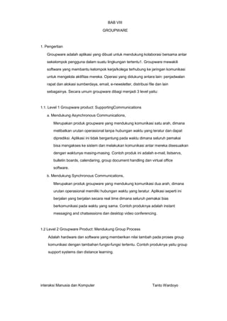 BAB VIII
GROUPWARE

1. Pengertian

Groupware adalah aplikasi yang dibuat untuk mendukung kolaborasi bersama antar
sekelompok pengguna dalam suatu lingkungan tertentu1. Groupware mewakili
software yang membantu kelompok kerja/kolega terhubung ke jaringan komunikasi
untuk mengelola aktifitas mereka. Operasi yang didukung antara lain: penjadwalan
rapat dan alokasi sumberdaya, email, e-newsletter, distribusi file dan lain
sebagainya. Secara umum groupware dibagi menjadi 3 level yaitu:

1.1. Level 1 Groupware product: SupportingCommunications
a. Mendukung Asynchronous Communications,

Merupakan produk groupware yang mendukung komunikasi satu arah, dimana
melibatkan urutan operasional tanpa hubungan waktu yang teratur dan dapat
diprediksi. Aplikasi ini tidak bergantung pada waktu dimana seluruh pemakai
bisa mengakses ke sistem dan melakukan komunikasi antar mereka disesuaikan
dengan waktunya masing-masing. Contoh produk ini adalah e-mail, listservs,
bulletin boards, calendaring, group document handling dan virtual office
software.
b. Mendukung Synchronous Communications,

Merupakan produk groupware yang mendukung komunikasi dua arah, dimana
urutan operasional memiliki hubungan waktu yang teratur. Aplikasi seperti ini
berjalan yang berjalan secara real time dimana seluruh pemakai bias
berkomunikasi pada waktu yang sama. Contoh produknya adalah instant
messaging and chatsessions dan desktop video conferencing.

1.2 Level 2 Groupware Product: Mendukung Group Process

Adalah hardware dan software yang memberikan nilai tambah pada proses group
komunikasi dengan tambahan fungsi-fungsi tertentu. Contoh produknya yaitu group
support systems dan distance learning.

interaksi Manusia dan Komputer

Tanto Wardoyo

 