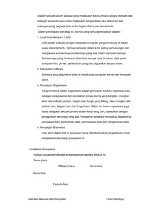 Adalah sebuah sistem aplikasi yang melakukan bisnis proses secara otomatis dan
didesign secara khusus untuk melakukan pengontrolan alur dokumen dari
masing-masing pegawai atau antar bagian dari suatu perusahaan.
Dalam penerapan teknologi ini, hal-hal yang perlu dipersiapkan adalah :
1. Local Area Network (LAN)

LAN adalah sebuah jaringan beberapa computer yang terhubung di dalam
suatu lokasi tertentu. Semua komputer dalam LAN saling berhubungan dan
mengakses sumberdaya-sumberdaya yang ada dalam komputer lainnya.
Sumberdaya yang dimaksud disini bisa berupa data di server, data pada
komputer lain, printer, perferal lain yang bisa digunakan secara share.
2. Kebutuhan software

Software yang digunakan akan di install pada computer server dan komputer
client.
3. Penyiapan Organiware

Yang termasuk dalam organiware adalah penyiapan struktur organisasi baru
sebagai konsekwensi dari perubahan proses bisnis yang berjalan, mungkin
akan ada sebuah jabatan, bagian atau fungsi yang hilang, atau mungkin ada
jabatan baru bagian baru dan fungsi baru. Selain itu dalam organiware juga
harus disiapkan sebuah proses sistem kerja yang baru disesuikan dengan
penggunaan teknologi yang ada. Perubahan prosedur mencakup didalamnya
penyiapan data, perekaman data, pemrosesan data dan pengamanan data.
4. Penyiapan Brainware

User akhir dalam hal ini karyawan harus diberikan bekal pengetahuan untuk
menjalankan teknologi groupware ini.

1.4 Aplikasi Groupware

Aplikasi groupware dibedakan berdasarkan gambar berikut ini:
Same place
Different place

Same time

Same time

Face-to-face

interaksi Manusia dan Komputer

Tanto Wardoyo

 
