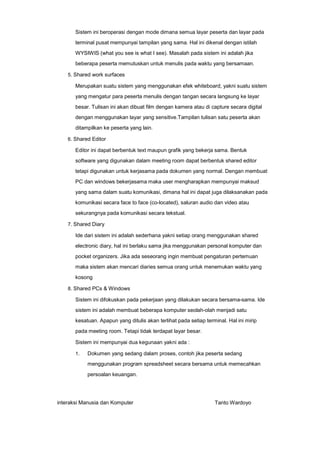 Sistem ini beroperasi dengan mode dimana semua layar peserta dan layar pada
terminal pusat mempunyai tampilan yang sama. Hal ini dikenal dengan istilah
WYSIWIS (what you see is what I see). Masalah pada sistem ini adalah jika
beberapa peserta memutuskan untuk menulis pada waktu yang bersamaan.
5. Shared work surfaces

Merupakan suatu sistem yang menggunakan efek whiteboard, yakni suatu sistem
yang mengatur para peserta menulis dengan tangan secara langsung ke layar
besar. Tulisan ini akan dibuat film dengan kamera atau di capture secara digital
dengan menggunakan layar yang sensitive.Tampilan tulisan satu peserta akan
ditampilkan ke peserta yang lain.
6. Shared Editor

Editor ini dapat berbentuk text maupun grafik yang bekerja sama. Bentuk
software yang digunakan dalam meeting room dapat berbentuk shared editor
tetapi digunakan untuk kerjasama pada dokumen yang normal. Dengan membuat
PC dan windows bekerjasama maka user mengharapkan mempunyai maksud
yang sama dalam suatu komunikasi, dimana hal ini dapat juga dilaksanakan pada
komunikasi secara face to face (co-located), saluran audio dan video atau
sekurangnya pada komunikasi secara tekstual.
7. Shared Diary

Ide dari sistem ini adalah sederhana yakni setiap orang menggunakan shared
electronic diary, hal ini berlaku sama jika menggunakan personal komputer dan
pocket organizers. Jika ada seseorang ingin membuat pengaturan pertemuan
maka sistem akan mencari diaries semua orang untuk menemukan waktu yang
kosong
8. Shared PCs & Windows

Sistem ini difokuskan pada pekerjaan yang dilakukan secara bersama-sama. Ide
sistem ini adalah membuat beberapa komputer seolah-olah menjadi satu
kesatuan. Apapun yang ditulis akan terlihat pada setiap terminal. Hal ini mirip
pada meeting room. Tetapi tidak terdapat layar besar.
Sistem ini mempunyai dua kegunaan yakni ada :
1.

Dokumen yang sedang dalam proses, contoh jika peserta sedang
menggunakan program spreadsheet secara bersama untuk memecahkan
persoalan keuangan.

interaksi Manusia dan Komputer

Tanto Wardoyo

 