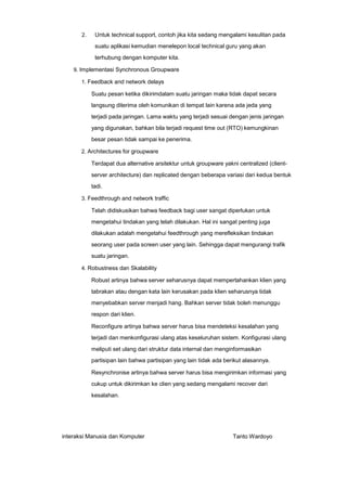 2.

Untuk technical support, contoh jika kita sedang mengalami kesulitan pada
suatu aplikasi kemudian menelepon local technical guru yang akan
terhubung dengan komputer kita.

9. Implementasi Synchronous Groupware
1. Feedback and network delays

Suatu pesan ketika dikirimdalam suatu jaringan maka tidak dapat secara
langsung diterima oleh komunikan di tempat lain karena ada jeda yang
terjadi pada jaringan. Lama waktu yang terjadi sesuai dengan jenis jaringan
yang digunakan, bahkan bila terjadi request time out (RTO) kemungkinan
besar pesan tidak sampai ke penerima.
2. Architectures for groupware

Terdapat dua alternative arsitektur untuk groupware yakni centralized (clientserver architecture) dan replicated dengan beberapa variasi dari kedua bentuk
tadi.
3. Feedthrough and network traffic

Telah didiskusikan bahwa feedback bagi user sangat diperlukan untuk
mengetahui tindakan yang telah dilakukan. Hal ini sangat penting juga
dilakukan adalah mengetahui feedthrough yang merefleksikan tindakan
seorang user pada screen user yang lain. Sehingga dapat mengurangi trafik
suatu jaringan.
4. Robustness dan Skalability

Robust artinya bahwa server seharusnya dapat mempertahankan klien yang
tabrakan atau dengan kata lain kerusakan pada klien seharusnya tidak
menyebabkan server menjadi hang. Bahkan server tidak boleh menunggu
respon dari klien.
Reconfigure artinya bahwa server harus bisa mendeteksi kesalahan yang
terjadi dan menkonfigurasi ulang atas keseluruhan sistem. Konfigurasi ulang
meliputi set ulang dari struktur data internal dan menginformasikan
partisipan lain bahwa partisipan yang lain tidak ada berikut alasannya.
Resynchronise artinya bahwa server harus bisa mengirimkan informasi yang
cukup untuk dikirimkan ke clien yang sedang mengalami recover dari
kesalahan.

interaksi Manusia dan Komputer

Tanto Wardoyo

 