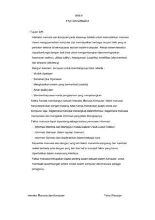 BAB II
FAKTOR MANUSIA

Tujuan IMK
Interaksi manusia dan komputer pada dasarnya adalah untuk memudahkan manusia
dalam mengoperasikan komputer dan mendapatkan berbagai umpan balik yang ia
perlukan selama ia bekerja pada sebuah sistem komputer. Artinya sistem tersebut
dapat berfungsi dengan baik bisa untuk mengembangkan dan meningkatkan
keamanan (safety), utilitas (utility), ketergunaan (usability), efektifitas (efectiveness)
dan efisiensi (eficiency)
Dengan kata lain, bertujuan untuk membangun produk reliable :
Mudah dipelajari
Berkesan jika digunakan
Menghasilkan sistem yang bermanfaat (usable)
Aman (safe),dan
Memberi kepuasan serta pengalaman yang menyenangkan
Ketika hendak membangun sebuah Interaksi Manusia Komputer, faktor manusia
harus terpikirkan dengan matang, tidak hanya memikirkan aspek teknis dari
komputer saja. Bagaimana manusia menangkap data/informasi, bagaimana manusia
memproses dan mengelola informasi yang telah ditangkapnya.
Faktor manusia dapat dipandang sebagai sistem pemroses informasi:
Informasi diterima dan ditanggapi melalui saluran input-output (indera)
Informasi disimpan dalam ingatan (memori)
informasi diproses dan diaplikasikan dalam berbagai cara
Kapasitas manusia satu dengan yang lain dalam menerima rangsang dan memberi
reaksi berbeda satu dengan yang lain dan hal ini menjadi faktor yang harus
diperhatikan dalam merancang interface.
Faktor manusia merupakan aspek penting dalam sebuah sistem komputer, untuk
membuat keseimbangan antara model sistem komputer dan manusia sebagai
pengguna,

interaksi Manusia dan Komputer

Tanto Wardoyo

 