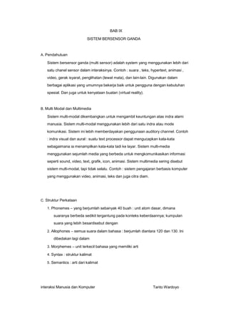 BAB IX
SISTEM BERSENSOR GANDA

A. Pendahuluan

Sistem bersensor ganda (multi sensor) adalah system yang menggunakan lebih dari
satu chanel sensor dalam interaksinya. Contoh : suara , teks, hypertext, animasi ,
video, gerak isyarat, penglihatan (lewat mata), dan lain-lain. Digunakan dalam
berbagai aplikasi yang umumnya bekerja baik untuk pengguna dengan kebutuhan
spesial. Dan juga untuk kenyataan buatan (virtual reality).

B. Multi Modal dan Multimedia

Sistem multi-modal dikembangkan untuk mengambil keuntungan atas indra alami
manusia. Sistem multi-modal menggunakan lebih dari satu indra atau mode
komunikasi. Sistem ini lebih memberdayakan penggunaan auditory channel. Contoh
: indra visual dan aural : suatu text processor dapat mengucapkan kata-kata
sebagaimana ia menampilkan kata-kata tadi ke layar. Sistem multi-media
menggunakan sejumlah media yang berbeda untuk mengkomunikasikan informasi
seperti sound, video, text, grafik, icon, animasi. Sistem multimedia sering disebut
sistem multi-modal, tapi tidak selalu. Contoh : sistem pengajaran berbasis komputer
yang menggunakan video, animasi, teks dan juga citra diam.

C. Struktur Perkataan
1. Phonemes – yang berjumlah sebanyak 40 buah : unit atom dasar, dimana

suaranya berbeda sedikit tergantung pada konteks keberdaannya; kumpulan
suara yang lebih besardisebut dengan
2. Allophones – semua suara dalam bahasa : berjumlah diantara 120 dan 130. Ini

dibedakan lagi dalam
3. Morphemes – unit terkecil bahasa yang memiliki arti
4. Syntax : struktur kalimat
5. Semantics : arti dari kalimat

interaksi Manusia dan Komputer

Tanto Wardoyo

 