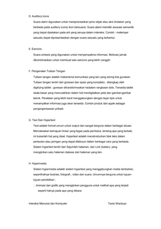 D. Auditory Icons

Suara alami digunakan untuk mereprentasikan jenis objek atau aksi tindakan yang
berbeda pada auditory icons( ikon bersuara). Suara alami memiliki asosiasi semantik
yang dapat dipetakan pada arti yang serupa dalam interaksi. Contoh : melempar
sesuatu dapat dipresentasikan dengan suara sesuatu yang terbentur.

E. Earcons

Suara sintesis yang digunakan untuk menyampaikna informasi. Motivasi jamak
dikombinasikan untuk membuat satu earcons yang lebih canggih,

F. Pengenalan Tulisan Tangan

Tulisan tangan adalah mekanisme komunikasi yang lain yang sering kita gunakan.
Tulisan tangan terdiri dari goresan dan spasi yang kompleks . ditangkap oleh
digitizing tablet : goresan ditransformasikan kedalam rangkaian dots. Tersedia tablet
skala besar yang memudahkan dalam hal mendigitalkan peta dan gambar-gambar
teknik. Peralatan yang lebih kecil menggabungkan dengan layar tipis untuk
menampilkan informasi juga akan tersedia. Contoh produk dari apple sebagai
pengorganisasian pribadi.

G. Text Dan Hypertext

Text adalah format umum untuk output dan sangat berguna dalam berbagai situasi.
Memaksakan kemajuan linear yang tegas pada pembaca, tentang apa yang terbaik,
ini bukanlah hal yang ideal. Hypertext adalah menstrukturkan blok teks dalam
pertautan atau jaringan yang dapat ditelusuri dalam berbagai cara yang berbeda.
Sistem hypertext terdiri dari Sejumlah halaman, dan Link (kaitan), yang
mengijinkan satu halaman diakses dari halaman yang lain.

H. Hypermedia

Sistem hypermedia adalah sistem hypertext yang menggabungkan media tambahan,
sepertihalnya ilustrasi, fotografi , video dan suara. Umumnya berguna untuk tujuantujuan pendidikan :
Animasi dan grafik yang mengijinkan pengguna untuk melihat apa yang terjadi
seperti halnya pada apa yang dibaca

interaksi Manusia dan Komputer

Tanto Wardoyo

 