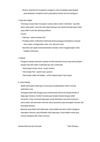 Struktur hypertextual mengijinkan pengguna untuk menjelajah pada langkah
yang diinginkan mengikuti urutan yang paling menarik menurut pengguna.

I. Video Dan Digital

Teknologi compact disk merupakan revolusi dalam sistem multimedia : sejumlah
besar video,grafik, suara dan teks dapat disimpan dan diambil kembali pada media
yang relatif murah dan gampang diakses.
Contoh :
Palenque : sistem berbasis DVI
Prototipe sistem multimedia multimodal dimana pengguna berkelana di seputar
situs mayan, menggunakan video, cira, teks dan suara
Quicktime dari apple mempresentasikan standar untuk menggabungkan video
kedalam antarmuka.

J. Aplikasi

Pengguna dengan kebutuhan spesial memilki kebutuhan khuss yang sering dilayani
dengan baik oleh sistem multimedia dan atau multimodal.
Kekurangan secara visual : screen readers
Kekurangan fisik : speech input, gesture
Kekurangan dalam hal belajar : contoh dyslexia spech input output

K. Virtual Reality

adalah pembuatan lingkungan virtual yang mengeksploitasi indera manusia
sedemikian rupa
sehingga seolah-olah penggunanya mempercayai bahwa dia sedang berada di
lingkungan tersebut. Kondisi mempercayai tersebut disebut dengan istilah
immersive. Untuk membuat lingkungan virtual dibutuhkan dua buah komponen
utama selain dari pemroses informasi utama (prosesor) yaitu perangkat masukan dan
perangkat keluaran.
Masukan yang diolah oleh lingkungan virtual adalah aksi-aksi motorik pengguna
sedangkan keluaran yang dihasilkan oleh lingkungan virtual adalah media yang
mampu ditangkap oleh indera manusia.

interaksi Manusia dan Komputer

Tanto Wardoyo

 
